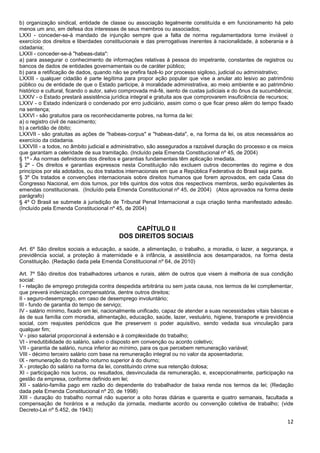 12
b) organização sindical, entidade de classe ou associação legalmente constituída e em funcionamento há pelo
menos um ano, em defesa dos interesses de seus membros ou associados;
LXXI - conceder-se-á mandado de injunção sempre que a falta de norma regulamentadora torne inviável o
exercício dos direitos e liberdades constitucionais e das prerrogativas inerentes à nacionalidade, à soberania e à
cidadania;
LXXII - conceder-se-á "habeas-data":
a) para assegurar o conhecimento de informações relativas à pessoa do impetrante, constantes de registros ou
bancos de dados de entidades governamentais ou de caráter público;
b) para a retificação de dados, quando não se prefira fazê-lo por processo sigiloso, judicial ou administrativo;
LXXIII - qualquer cidadão é parte legítima para propor ação popular que vise a anular ato lesivo ao patrimônio
público ou de entidade de que o Estado participe, à moralidade administrativa, ao meio ambiente e ao patrimônio
histórico e cultural, ficando o autor, salvo comprovada má-fé, isento de custas judiciais e do ônus da sucumbência;
LXXIV - o Estado prestará assistência jurídica integral e gratuita aos que comprovarem insuficiência de recursos;
LXXV - o Estado indenizará o condenado por erro judiciário, assim como o que ficar preso além do tempo fixado
na sentença;
LXXVI - são gratuitos para os reconhecidamente pobres, na forma da lei:
a) o registro civil de nascimento;
b) a certidão de óbito;
LXXVII - são gratuitas as ações de "habeas-corpus" e "habeas-data", e, na forma da lei, os atos necessários ao
exercício da cidadania.
LXXVIII - a todos, no âmbito judicial e administrativo, são assegurados a razoável duração do processo e os meios
que garantam a celeridade de sua tramitação. (Incluído pela Emenda Constitucional nº 45, de 2004)
§ 1º - As normas definidoras dos direitos e garantias fundamentais têm aplicação imediata.
§ 2º - Os direitos e garantias expressos nesta Constituição não excluem outros decorrentes do regime e dos
princípios por ela adotados, ou dos tratados internacionais em que a República Federativa do Brasil seja parte.
§ 3º Os tratados e convenções internacionais sobre direitos humanos que forem aprovados, em cada Casa do
Congresso Nacional, em dois turnos, por três quintos dos votos dos respectivos membros, serão equivalentes às
emendas constitucionais. (Incluído pela Emenda Constitucional nº 45, de 2004) (Atos aprovados na forma deste
parágrafo)
§ 4º O Brasil se submete à jurisdição de Tribunal Penal Internacional a cuja criação tenha manifestado adesão.
(Incluído pela Emenda Constitucional nº 45, de 2004)
CAPÍTULO II
DOS DIREITOS SOCIAIS
Art. 6º São direitos sociais a educação, a saúde, a alimentação, o trabalho, a moradia, o lazer, a segurança, a
previdência social, a proteção à maternidade e à infância, a assistência aos desamparados, na forma desta
Constituição. (Redação dada pela Emenda Constitucional nº 64, de 2010)
Art. 7º São direitos dos trabalhadores urbanos e rurais, além de outros que visem à melhoria de sua condição
social:
I - relação de emprego protegida contra despedida arbitrária ou sem justa causa, nos termos de lei complementar,
que preverá indenização compensatória, dentre outros direitos;
II - seguro-desemprego, em caso de desemprego involuntário;
III - fundo de garantia do tempo de serviço;
IV - salário mínimo, fixado em lei, nacionalmente unificado, capaz de atender a suas necessidades vitais básicas e
às de sua família com moradia, alimentação, educação, saúde, lazer, vestuário, higiene, transporte e previdência
social, com reajustes periódicos que lhe preservem o poder aquisitivo, sendo vedada sua vinculação para
qualquer fim;
V - piso salarial proporcional à extensão e à complexidade do trabalho;
VI - irredutibilidade do salário, salvo o disposto em convenção ou acordo coletivo;
VII - garantia de salário, nunca inferior ao mínimo, para os que percebem remuneração variável;
VIII - décimo terceiro salário com base na remuneração integral ou no valor da aposentadoria;
IX - remuneração do trabalho noturno superior à do diurno;
X - proteção do salário na forma da lei, constituindo crime sua retenção dolosa;
XI - participação nos lucros, ou resultados, desvinculada da remuneração, e, excepcionalmente, participação na
gestão da empresa, conforme definido em lei;
XII - salário-família pago em razão do dependente do trabalhador de baixa renda nos termos da lei; (Redação
dada pela Emenda Constitucional nº 20, de 1998)
XIII - duração do trabalho normal não superior a oito horas diárias e quarenta e quatro semanais, facultada a
compensação de horários e a redução da jornada, mediante acordo ou convenção coletiva de trabalho; (vide
Decreto-Lei nº 5.452, de 1943)
 