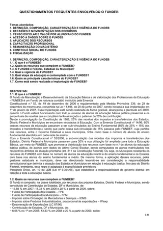 121
QUESTIONAMENTOS FREQUENTES ENVOLVENDO O FUNDEB
Temas abordados:
1. DEFINIÇÃO, COMPOSIÇÃO, CARACTERIZAÇÃO E VIGÊNCIA DO FUNDEB
2. REPASSES E MOVIMENTAÇÃO DOS RECURSOS
3. CENSO ESCOLAR E VALOR POR ALUNO/ANO DO FUNDEB
4. ACESSO A DADOS SOBRE O FUNDEB
5. APLICAÇÃO DOS RECURSOS
6. CAPACITAÇÃO PROFISSIONAL
7. REMUNERAÇÃO DO MAGISTÉRIO
8. CONTROLE SOCIAL DO FUNDEB
9. FISCALIZAÇÃO
1. DEFINIÇÃO, COMPOSIÇÃO, CARACTERIZAÇÃO E VIGÊNCIA DO FUNDEB
1.1. O que é o FUNDEB?
1.2. Quais os recursos que compõem o FUNDEB?
1.3. O FUNDEB é Federal, Estadual ou Municipal?
1.4. Qual a vigência do FUNDEB?
1.5. Qual etapa da educação é contemplada com o FUNDEB?
1.6. Quais as principais características do FUNDEB?
1.7. Como está sendo realizada a implantação do FUNDEB?
RESPOSTAS:
1.1. O que é o FUNDEB?
O Fundo de Manutenção e Desenvolvimento da Educação Básica e de Valorização dos Profissionais da Educação
- FUNDEB é um Fundo de natureza contábil, instituído pela Emenda
Constitucional n.º 53, de 19 de dezembro de 2006 e regulamentado pela Medida Provisória 339, de 28 de
dezembro do mesmo ano, convertida na Lei 11.494, de 20 de junho de 2007, sendo iniciada a sua implantação em
1º de janeiro de 2007. Essa implantação está sendo realizada de forma gradual, alcançando a plenitude em 2009,
quando o Fundo estará funcionando com todo o universo de alunos da educação básica pública presencial e os
percentuais de receitas que o compõem terão alcançado o patamar de 20% de contribuição.
Desde a promulgação da Constituição de 1988, 25% das receitas dos impostos e transferências dos Estados,
Distrito Federal e Municípios se encontram vinculados à Educação. Com a Emenda Constitucional nº 14/96, 60%
desses recursos da educação passaram a ser sub-vinculados ao Ensino Fundamental (60% de 25% = 15% dos
impostos e transferências), sendo que parte dessa sub-vinculação de 15% passava pelo FUNDEF, cuja partilha
dos recursos, entre o Governo Estadual e seus municípios, tinha como base o número de alunos do ensino
fundamental atendidos em cada rede de ensino.
Com a Emenda Constitucional nº 53/2006, a sub-vinculação das receitas dos impostos e transferências dos
Estados, Distrito Federal e Municípios passaram para 20% e sua utilização foi ampliada para toda a Educação
Básica, por meio do FUNDEB, que promove a distribuição dos recursos com base no n.º de alunos da educação
básica pública, de acordo com dados do último Censo Escolar, sendo computados os alunos matriculados nos
respectivos âmbitos de atuação prioritária (art. 211 da Constituição Federal). Ou seja, os Municípios receberão os
recursos do FUNDEB com base no número de alunos da educação infantil e do ensino fundamental e os Estados
com base nos alunos do ensino fundamental e médio. Da mesma forma, a aplicação desses recursos, pelos
gestores estaduais e municipais, deve ser direcionada levando-se em consideração a responsabilidade
constitucional que delimita a atuação dos Estados e Municípios em relação à educação básica. No caso do Distrito
Federal, entretanto, essa regra é adaptada à especificidade prevista no
Parágrafo Único, art. 10 da LDB (Lei nº 9.394/96), que estabelece a responsabilidade do governo distrital em
relação a toda a educação básica.
1.2. Quais os recursos que compõem o FUNDEB?
O Fundo é composto, na quase totalidade, por recursos dos próprios Estados, Distrito Federal e Municípios, sendo
constituído de Contribuição de Estados, DF e Municípios, de:
− 16,66 % em 2007; 18,33 % em 2008 e 20 % a partir de 2009, sobre:
− Fundo de Participação dos Estados – FPE
− Fundo de Participação dos Municípios – FPM
− Imposto sobre Circulação de Mercadorias e Serviços – ICMS
− Imposto sobre Produtos Industrializados, proporcional às exportações – IPIexp
− Desoneração de Exportações (LC 87/96)
- Contribuição de Estados, DF e Municípios, de:
− 6,66 % no 1º em 2007; 13,33 % em 2008 e 20 % a partir de 2009, sobre:
 
