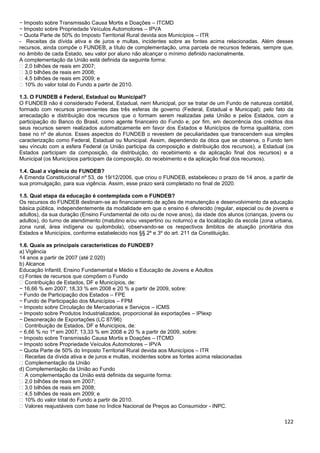 122
− Imposto sobre Transmissão Causa Mortis e Doações – ITCMD
− Imposto sobre Propriedade Veículos Automotores – IPVA
− Quota Parte de 50% do Imposto Territorial Rural devida aos Municípios – ITR
- Receitas da dívida ativa e de juros e multas, incidentes sobre as fontes acima relacionadas. Além desses
recursos, ainda compõe o FUNDEB, a título de complementação, uma parcela de recursos federais, sempre que,
no âmbito de cada Estado, seu valor por aluno não alcançar o mínimo definido nacionalmente.
A complementação da União está definida da seguinte forma:
� 2,0 bilhões de reais em 2007;
� 3,0 bilhões de reais em 2008;
� 4,5 bilhões de reais em 2009; e
� 10% do valor total do Fundo a partir de 2010.
1.3. O FUNDEB é Federal, Estadual ou Municipal?
O FUNDEB não é considerado Federal, Estadual, nem Municipal, por se tratar de um Fundo de natureza contábil,
formado com recursos provenientes das três esferas de governo (Federal, Estadual e Municipal); pelo fato da
arrecadação e distribuição dos recursos que o formam serem realizadas pela União e pelos Estados, com a
participação do Banco do Brasil, como agente financeiro do Fundo e, por fim, em decorrência dos créditos dos
seus recursos serem realizados automaticamente em favor dos Estados e Municípios de forma igualitária, com
base no nº de alunos. Esses aspectos do FUNDEB o revestem de peculiaridades que transcendem sua simples
caracterização como Federal, Estadual ou Municipal. Assim, dependendo da ótica que se observa, o Fundo tem
seu vínculo com a esfera Federal (a União participa da composição e distribuição dos recursos), a Estadual (os
Estados participam da composição, da distribuição, do recebimento e da aplicação final dos recursos) e a
Municipal (os Municípios participam da composição, do recebimento e da aplicação final dos recursos).
1.4. Qual a vigência do FUNDEB?
A Emenda Constitucional nº 53, de 19/12/2006, que criou o FUNDEB, estabeleceu o prazo de 14 anos, a partir de
sua promulgação, para sua vigência. Assim, esse prazo será completado no final de 2020.
1.5. Qual etapa da educação é contemplada com o FUNDEB?
Os recursos do FUNDEB destinam-se ao financiamento de ações de manutenção e desenvolvimento da educação
básica pública, independentemente da modalidade em que o ensino é oferecido (regular, especial ou de jovens e
adultos), da sua duração (Ensino Fundamental de oito ou de nove anos), da idade dos alunos (crianças, jovens ou
adultos), do turno de atendimento (matutino e/ou vespertino ou noturno) e da localização da escola (zona urbana,
zona rural, área indígena ou quilombola), observando-se os respectivos âmbitos de atuação prioritária dos
Estados e Municípios, conforme estabelecido nos §§ 2º e 3º do art. 211 da Constituição.
1.6. Quais as principais características do FUNDEB?
a) Vigência
14 anos a partir de 2007 (até 2.020)
b) Alcance
Educação Infantil, Ensino Fundamental e Médio e Educação de Jovens e Adultos
c) Fontes de recursos que compõem o Fundo
� Contribuição de Estados, DF e Municípios, de:
− 16,66 % em 2007; 18,33 % em 2008 e 20 % a partir de 2009, sobre:
− Fundo de Participação dos Estados – FPE
− Fundo de Participação dos Municípios – FPM
− Imposto sobre Circulação de Mercadorias e Serviços – ICMS
− Imposto sobre Produtos Industrializados, proporcional às exportações – IPIexp
− Desoneração de Exportações (LC 87/96)
� Contribuição de Estados, DF e Municípios, de:
− 6,66 % no 1º em 2007; 13,33 % em 2008 e 20 % a partir de 2009, sobre:
− Imposto sobre Transmissão Causa Mortis e Doações – ITCMD
− Imposto sobre Propriedade Veículos Automotores – IPVA
− Quota Parte de 50% do Imposto Territorial Rural devida aos Municípios – ITR
� Receitas da dívida ativa e de juros e multas, incidentes sobre as fontes acima relacionadas
� Complementação da União
d) Complementação da União ao Fundo
� A complementação da União está definida da seguinte forma:
� 2,0 bilhões de reais em 2007;
� 3,0 bilhões de reais em 2008;
� 4,5 bilhões de reais em 2009; e
� 10% do valor total do Fundo a partir de 2010.
� Valores reajustáveis com base no Índice Nacional de Preços ao Consumidor - INPC.
 