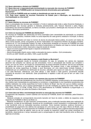124
2.6. Quem administra o dinheiro do FUNDEB?
2.7. Quem deve ser o responsável pela movimentação ou execução dos recursos do FUNDEB?
2.8. Os recursos do FUNDEB podem ser temporariamente direcionados para aplicações
financeiras?
2.9. A conta do FUNDEB pode ser mudada ou desdobrada em mais de uma conta?
2.10. Pode haver repasse de recursos financeiros do Estado para o Município, em decorrência da
municipalização ou vice-versa?
RESPOSTAS:
2.1. Quem distribui os recursos do FUNDEB?
Como a arrecadação dos recursos que compõem o Fundo é realizada pela União e pelos Governos Estaduais, a
disponibilização dos recursos gerados é realizada periodicamente, pelo Tesouro Nacional e pelos Órgãos
Fazendários dos Governos Estaduais, ao Banco do Brasil, que procede a distribuição dos recursos em favor dos
Estados e Municípios beneficiários.
2.2. Como os recursos do FUNDEB são distribuídos?
Os recursos do FUNDEB são distribuídos de forma automática (sem necessidade de autorização ou convênios
para esse fim) e periódica, mediante crédito na conta específica de cada governo estadual e municipal, no Banco
do Brasil.
A distribuição é realizada com base no número de alunos da educação básica pública, de acordo com dados do
último Censo Escolar, sendo computados os alunos matriculados nos respectivos âmbitos de atuação prioritária,
conforme art. 211 da Constituição Federal. Ou seja, os Municípios receberão os recursos do FUNDEB com base
no número de alunos da educação infantil e do ensino fundamental e os Estados com base no número de alunos
do ensino fundamental e médio, observada a seguinte escala de inclusão:
� Alunos do ensino fundamental regular e especial considerados:
− 100% a partir de 2007.
� Alunos da educação infantil, ensino médio e educação de jovens e adultos - EJA considerados:
− 33,33% em 2007; 66,66% em 2008 e 100% a partir de 2009.
2.3. Como é calculado o valor dos repasses a cada Estado ou Município?
O valor a ser repassado resulta do montante arrecadado. Ou seja, as variações nos valores dos repasses
decorrem das variações nos valores que são arrecadados. Como a arrecadação das receitas que compõem o
Fundo, por sua vez variam, em função do comportamento da própria atividade econômica, tem-se que oscilações
de valores são comuns e, normalmente, não são significativas. De qualquer modo, o valor arrecadado, a ser
distribuído às contas específicas do Estado e seus Municípios, em uma determinada Unidade Estadual, é
multiplicado por um coeficiente de distribuição de recursos, calculado para vigorar em cada ano, em cada Estado
e em cada Município, obtendo-se, com esse cálculo, o valor devido a cada governo, proveniente daquele
montante de recursos a ser distribuído. Esse procedimento é repetido a cada vez que se tem um valor a ser
distribuído.
2.4. Há possibilidade de ocorrer atrasos nos repasses dos recursos do FUNDEB?
Em face da natureza das transferências dos recursos do FUNDEB (repasses constitucionais) e da automaticidade
dos créditos (sem necessidade de autorizações ou convênios), a regularidade é uma importante característica dos
créditos realizados nas contas específicas do Fundo no Banco do Brasil. Isso faz com que os créditos ocorram,
fielmente e sem atrasos, com a mesma periodicidade em que são creditados os valores das fontes “mães” (FPM,
FPE, ICMS, IPIexp, LC 87/96, ITCMD, IPVA e ITR) alimentadoras do FUNDEB, facilitando a programação e a
utilização dos recursos, por parte dos Estados e Municípios.
2.5. Como deve ser feita a movimentação bancária ou execução dos recursos do FUNDEB?
O pagamento das despesas, a serem cobertas com recursos do FUNDEB, devem ser realizadas, pelos Estados e
Municípios:
� Mediante emissão do correspondente documento bancário em favor do credor, a débito da respectiva conta
específica do FUNDEB no Banco do Brasil, ou
� Mediante transferência, do valor financeiro correspondente, para a instituição bancária eleita para realização do
pagamento, na data de sua efetivação, levando-se em consideração o prazo necessário à compensação do valor
a ser transferido entre as instituições bancárias envolvidas. Como exemplo ilustrativo, pode-se mencionar a
possibilidade de pagamento dos salários dos servidores em outro banco (que não seja o Banco do Brasil), caso
em que a transferência, da conta específica do FUNDEB no Banco do Brasil, para a agência bancária responsável
pelo pagamento da folha de salários, deve se dar por ocasião do respectivo crédito nas contas individuais dos
servidores, observando-se o tempo necessário para a compensação do valor total transferido entre os Bancos e
Agências envolvidas.
 