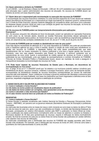 125
2.6. Quem administra o dinheiro do FUNDEB?
A Lei 9.394/96 – Lei de Diretrizes e Bases da Educação - LDB (art. 69, § 5º) estabelece que o órgão responsável
pela educação seja o gestor (administrador) dos recursos da educação. Os recursos do FUNDEB devem ser
tratados de acordo com esse dispositivo legal.
2.7. Quem deve ser o responsável pela movimentação ou execução dos recursos do FUNDEB?
A movimentação dos recursos financeiros creditados na conta bancária específica do Fundo deverá ser realizada
pelo(a) Secretário(a) de Educação (ou o responsável por órgão equivalente) do respectivo governo, solidariamente
com o Chefe do Poder Executivo, atuando mediante delegação de competência deste, para atuar como ordenador
de despesas desses recursos, tendo em vista a sua condição de gestor dos recursos da educação, na forma do
disposto no art. 69, § 5º, da Lei nº 9.394/96.
2.8. Os recursos do FUNDEB podem ser temporariamente direcionados para aplicações
financeiras?
Sim. Os recursos, enquanto não utilizados em favor da educação, podem ser aplicados em operações financeiras
de curto prazo ou de mercado aberto, devendo as receitas financeiras decorrentes dessas aplicações ser
direcionadas à educação básica pública, da mesma forma que o valor da transferência originalmente creditada na
conta, em observância das condições estabelecidas no art. 20, da Lei nº 11.494, de 20 de junho de 2007.
2.9. A conta do FUNDEB pode ser mudada ou desdobrada em mais de uma conta?
Caso haja alguma necessidade de alteração do nº da conta depositária do FUNDEB, isso pode ser providenciado
junto à respectiva agência em que a conta é mantida. Quanto à criação de outra conta para transferência ou
divisão dos recursos do FUNDEB, a legislação federal não trata dessa possibilidade,visto que esse
desdobramento não se mostra necessário ou mesmo justificável a uma boa e regular gestão dos recursos.
Entretanto, caso isso seja julgado necessário pelo Estado ou Município, é oportuno esclarecer que as
características da nova conta, quanto à exclusividade de crédito apenas de recursos do Fundo e quanto à
publicidade da sua movimentação, junto aos órgãos de acompanhamento e controle (Conselhos do FUNDEB,
Tribunais de Contas, Ministério Público e Parlamentares locais), devem ser mantidas, de modo a assegurar a
transparência necessária na movimentação dos recursos do Fundo.
2.10. Pode haver repasse de recursos financeiros do Estado para o Município, em decorrência da
municipalização ou vice-versa?
Sim. O artigo 18 da Lei nº 11.494/2007 prevê que “os estados e os municípios poderão celebrar convênios para
transferência de alunos, recursos humanos, materiais e encargos financeiros, assim como de transporte escolar,
acompanhados da transferência imediata de recursos financeiros correspondentes ao número de matrículas
assumido pelo ente federado”. Assim, prefeituras municipais e governos estaduais têm liberdade e autonomia para
celebrar convênios com essa finalidade, com base nos parâmetros que forem negociados e definidos entre os dois
governos, respeitada a legislação que disciplina a celebração de convênios.
3. CENSO ESCOLAR E VALOR POR ALUNO/ANO DO FUNDEB
3.1. Como é realizado o Censo Escolar?
3.2. Os dados do Censo podem ser atualizados depois de publicados?
3.3. Os dados do Censo podem ser corrigidos, caso apresentem erros de informação?
3.4. Como é calculado o valor aluno/ano por Estado?
3.5. O valor mínimo nacional deve ser praticado em todos os Estados da Federação?
RESPOSTAS:
3.1. Como é realizado o Censo Escolar?
O Censo Escolar é realizado anualmente pelo Instituto Nacional de Estudos e Pesquisas Educacionais Anísio
Teixeira – INEP/MEC, em parceria com os governos estaduais (Secretarias Estaduais de Educação) e prefeituras
municipais.
As matrículas são levantadas entre os meses de março e abril, tomando-se como base os dados da última 4ª feira
do mês de março de cada ano, após o que são consolidados por Estado, no âmbito das Secretarias Estaduais de
Educação, processados em sistema informatizado mantido pelo INEP e publicados no Diário Oficial da União.
Após a publicação dos dados preliminares (normalmente entre os meses de setembro e outubro) os Estados e
Municípios dispõem de 30 dias para apresentação de recursos, visando à retificação de dados eventualmente
errados. No final de novembro de cada ano os dados finais do Censo Escolar são publicados em caráter definitivo
(não cabendo mais recurso de retificação).
As matrículas consideradas para a distribuição dos recursos do FUNDEB são aquelas apuradas pelo Censo
Escolar mais atualizado. Por exemplo, para a distribuição dos recursos do fundo em 2007, toma-se como base o
quantitativo de matrículas levantadas no censo de 2006.
 