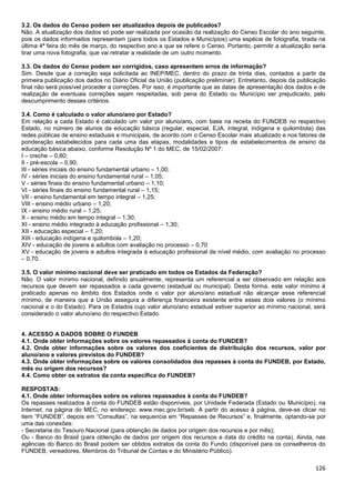 126
3.2. Os dados do Censo podem ser atualizados depois de publicados?
Não. A atualização dos dados só pode ser realizada por ocasião da realização do Censo Escolar do ano seguinte,
pois os dados informados representam (para todos os Estados e Municípios) uma espécie de fotografia, tirada na
última 4ª feira do mês de março, do respectivo ano a que se refere o Censo. Portanto, permitir a atualização seria
tirar uma nova fotografia, que vai retratar a realidade de um outro momento.
3.3. Os dados do Censo podem ser corrigidos, caso apresentem erros de informação?
Sim. Desde que a correção seja solicitada ao INEP/MEC, dentro do prazo de trinta dias, contados a partir da
primeira publicação dos dados no Diário Oficial da União (publicação preliminar). Entretanto, depois da publicação
final não será possível proceder a correções. Por isso, é importante que as datas de apresentação dos dados e de
realização de eventuais correções sejam respeitadas, sob pena do Estado ou Município ser prejudicado, pelo
descumprimento desses critérios.
3.4. Como é calculado o valor aluno/ano por Estado?
Em relação a cada Estado é calculado um valor por aluno/ano, com base na receita do FUNDEB no respectivo
Estado, no número de alunos da educação básica (regular, especial, EJA, integral, indígena e quilombola) das
redes públicas de ensino estaduais e municipais, de acordo com o Censo Escolar mais atualizado e nos fatores de
ponderação estabelecidos para cada uma das etapas, modalidades e tipos de estabelecimentos de ensino da
educação básica abaixo, conforme Resolução Nº 1 do MEC, de 15/02/2007:
I – creche – 0,80;
II - pré-escola – 0,90;
III - séries iniciais do ensino fundamental urbano – 1,00;
IV - séries iniciais do ensino fundamental rural – 1,05;
V - séries finais do ensino fundamental urbano – 1,10;
VI - séries finais do ensino fundamental rural – 1,15;
VII - ensino fundamental em tempo integral – 1,25;
VIII - ensino médio urbano – 1,20;
IX - ensino médio rural – 1,25;
X - ensino médio em tempo integral – 1,30;
XI - ensino médio integrado à educação profissional – 1,30;
XII - educação especial – 1,20;
XIII - educação indígena e quilombola – 1,20;
XIV - educação de jovens e adultos com avaliação no processo – 0,70
XV - educação de jovens e adultos integrada à educação profissional de nível médio, com avaliação no processo
– 0,70.
3.5. O valor mínimo nacional deve ser praticado em todos os Estados da Federação?
Não. O valor mínimo nacional, definido anualmente, representa um referencial a ser observado em relação aos
recursos que devem ser repassados a cada governo (estadual ou municipal). Desta forma, este valor mínimo é
praticado apenas no âmbito dos Estados onde o valor por aluno/ano estadual não alcançar esse referencial
mínimo, de maneira que a União assegura a diferença financeira existente entre esses dois valores (o mínimo
nacional e o do Estado). Para os Estados cujo valor aluno/ano estadual estiver superior ao mínimo nacional, será
considerado o valor aluno/ano do respectivo Estado.
4. ACESSO A DADOS SOBRE O FUNDEB
4.1. Onde obter informações sobre os valores repassados à conta do FUNDEB?
4.2. Onde obter informações sobre os valores dos coeficientes de distribuição dos recursos, valor por
aluno/ano e valores previstos do FUNDEB?
4.3. Onde obter informações sobre os valores consolidados dos repasses à conta do FUNDEB, por Estado,
mês ou origem dos recursos?
4.4. Como obter os extratos da conta específica do FUNDEB?
RESPOSTAS:
4.1. Onde obter informações sobre os valores repassados à conta do FUNDEB?
Os repasses realizados à conta do FUNDEB estão disponíveis, por Unidade Federada (Estado ou Município), na
Internet, na página do MEC, no endereço: www.mec.gov.br/seb. A partir do acesso à página, deve-se clicar no
item “FUNDEB”, depois em “Consultas”, na sequencia em “Repasses de Recursos” e, finalmente, optando-se por
uma das conexões:
- Secretaria do Tesouro Nacional (para obtenção de dados por origem dos recursos e por mês);
Ou - Banco do Brasil (para obtenção de dados por origem dos recursos e data do crédito na conta). Ainda, nas
agências do Banco do Brasil podem ser obtidos extratos da conta do Fundo (disponível para os conselheiros do
FUNDEB, vereadores, Membros do Tribunal de Contas e do Ministério Público).
 