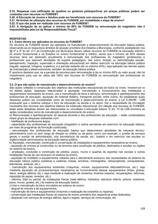 128
5.19. Despesas com edificação de quadras ou ginásios poliesportivos em praças públicas podem ser
custeadas com recursos no FUNDEB?
5.20. A Educação de Jovens e Adultos pode ser beneficiada com recursos do FUNDEB?
5.21. Há limites de utilização dos recursos do FUNDEB, por modalidade e etapa de ensino?
5.22. O que não pode ser realizado com recursos do FUNDEB?
5.23. A obrigação de se aplicar o mínimo de 60% do FUNDEB na remuneração do magistério não é
impossibilitada pela Lei de Responsabilidade Fiscal?
RESPOSTAS:
5.1. Como devem ser aplicados os recursos do FUNDEB?
Os recursos do FUNDEB devem ser aplicados na manutenção e desenvolvimento da educação básica pública,
observando-se os respectivos âmbitos de atuação prioritária dos Estados e Municípios, conforme estabelecido nos
§§ 2º e 3º do art. 211 da Constituição (os Municípios devem utilizar recursos do FUNDEB na educação infantil e
no ensino fundamental e os Estados no ensino fundamental e médio), sendo que o mínimo de 60% desses
recursos deve ser destinado anualmente à remuneração dos profissionais do magistério (professores e
profissionais que exercem atividades de suporte pedagógico, tais como: direção ou administração escolar,
planejamento, inspeção, supervisão e orientação educacional) em efetivo exercício na educação básica pública
(regular, especial, indígena, supletivo), e a parcela restante (de no máximo 40%), seja aplicada nas demais ações
de manutenção e desenvolvimento, também da educação básica pública.
É oportuno destacar que, se a parcela de recursos para remuneração é de no mínimo 60% do valor anual, não há
impedimento para que se utilize até 100% dos recursos do FUNDEB na remuneração dos profissionais do
magistério.
5.2. O que são ações de manutenção e desenvolvimento do ensino?
São ações voltadas à consecução dos objetivos das instituições educacionais de todos os níveis. Inserem-se no
rol destas ações, despesas relacionadas à aquisição, manutenção e funcionamento das instalações e
equipamentos necessários ao ensino, uso e manutenção de bens e serviços, remuneração e aperfeiçoamento dos
profissionais da educação, aquisição de material didático, transporte escolar, entre outros. Ao estabelecer quais
despesas podem ser consideradas como de manutenção e desenvolvimento do ensino, a Lei 9.394/96 - LDB
pressupõe que o sistema coloque o foco da educação na escola e no aluno. Daí a necessidade de vinculação
necessária dos recursos aos objetivos básicos da instituição educacional. Em relação aos recursos do FUNDEB,
todas estas despesas devem ser relacionadas ou vinculadas à educação básica. O art. 70 da LDB enumera as
ações consideradas como de manutenção e desenvolvimento do ensino:
a) Remuneração e aperfeiçoamento do pessoal docente e dos profissionais da educação – estão contemplados
nesse grupo as despesas realizadas com:
- habilitação de professores leigos;
- capacitação dos profissionais da educação (magistério e outros servidores em exercício na educação básica),
por meio de programas de formação continuada;
- remuneração dos profissionais da educação básica que desenvolvem atividades de natureza técnico-
administrativa (com ou sem cargo de direção ou chefia) ou de apoio, como, por exemplo, o auxiliar de serviços
gerais, o auxiliar de administração, o(a) secretário(a) da escola, etc., lotados e em exercício nas escolas ou
órgão/unidade administrativa da educação básica pública;
b) Aquisição, manutenção, construção e conservação de instalações e equipamentos necessários ao ensino;
- aquisição de imóveis já construídos ou de terrenos para construção de prédios, destinados a escolas ou órgãos
do sistema de ensino;
- ampliação, conclusão e construção de prédios, poços, muros e quadras de esportes nas escolas e outras
instalações físicas de uso exclusivo do sistema de ensino;
- aquisição de mobiliário e equipamentos voltados para o atendimento exclusivo das necessidades do sistema da
educação básica pública (carteiras e cadeiras, mesas, armários, mimeógrafos, retroprojetores, computadores,
televisores, antenas, etc.);
- manutenção dos equipamentos existentes (máquinas, móveis, equipamentos eletroeletrônicos, etc.), seja
mediante aquisição de produtos/serviços necessários ao funcionamento desses equipamentos (tintas, graxas,
óleos, energia elétrica, etc.), seja mediante a realização de consertos diversos (reparos, recuperações, reformas,
reposição de peças, revisões, etc.);
- reforma, total ou parcial, de instalações físicas (rede elétrica, hidráulica, estrutura interna, pintura, cobertura,
pisos, muros, grades, etc.) do sistema da educação básica.
c) Uso e manutenção de bens vinculados ao sistema de ensino:
- aluguel de imóveis e de equipamentos;
- manutenção de bens e equipamentos (incluindo a realização de consertos ou reparos);
- conservação das instalações físicas do sistema de ensino prioritário dos respectivos entes federados;
- despesas com serviços de energia elétrica, água e esgoto, serviços de comunicação, etc.
 