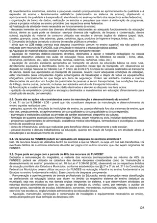 129
d) Levantamentos estatísticos, estudos e pesquisas visando precipuamente ao aprimoramento da qualidade e à
expansão do ensino - levantamentos estatísticos (relacionados ao sistema de ensino), objetivando o
aprimoramento da qualidade e à expansão do atendimento no ensino prioritário dos respectivos entes federados;
- organização de banco de dados, realização de estudos e pesquisas que visam à elaboração de programas,
planos e projetos voltados ao ensino prioritário dos respectivos entes federados.
e) Realização de atividade–meio necessária ao funcionamento do ensino:
- despesas inerentes ao custeio das diversas atividades relacionadas ao adequado funcionamento da educação
básica, dentre as quais pode se destacar: serviços diversos (de vigilância, de limpeza e conservação, dentre
outros), aquisição do material de consumo utilizado nas escolas e demais órgãos do sistema (papel, lápis,
canetas, grampos, colas, fitas adesivas, gizes, cartolinas, água, produtos de higiene e limpeza, tintas, etc.).
f) Concessão de bolsas de estudo a alunos de escolas públicas e privadas:
- ainda que na LDB esteja prevista esta despesa (ocorrência comum no ensino superior) ela não poderá ser
realizada com recursos do FUNDEB, cuja vinculação é exclusiva à educação básica pública.
g) Aquisição de material didático-escolar e manutenção de transporte escolar:
- aquisição de materiais didático-escolares diversos, destinados a apoiar o trabalho pedagógico na escola
(material desportivo utilizado nas aulas de educação física, acervo da biblioteca da escola - livros, atlas,
dicionários, periódicos, etc., lápis, borrachas, canetas, cadernos, cartolinas, colas, etc.);
- aquisição de veículos escolares apropriados ao transporte de alunos da educação básica na zona rural,
devidamente equipados e identificados como de uso específico nesse tipo de transporte, em observância ao
disposto no Código Nacional de Trânsito (Lei nº 9.503, de 23.09.97). Os tipos de veículos destinados ao transporte
de alunos, desde que apropriados ao transporte de pessoas, devem: reunir adequadas condições de utilização,
estar licenciados pelos competentes órgãos encarregados da fiscalização e dispor de todos os equipamentos
obrigatórios, principalmente no que tange aos itens de segurança. Podem ser adotados modelos e marcas
diferenciadas de veículos, em função da quantidade de pessoas a serem transportadas, das condições das vias
de tráfego, dentre outras, podendo, inclusive, ser adotados veículos de transporte hidroviário.
h) Amortização e custeio de operações de crédito destinadas a atender ao disposto nos itens acima:
- quitação de empréstimos (principal e encargos) destinados a investimentos em educação (financiamento para
construção de escola, por exemplo).
5.3. Quais são as ações não consideradas como de manutenção e desenvolvimento do ensino?
O art. 71 da Lei 9.394/96 - LDB - prevê que não constituem despesas de manutenção e desenvolvimento do
ensino aquelas realizadas com:
- pesquisa, quando não vinculada às instituições de ensino, ou quando efetivada fora dos sistemas de ensino, que
não vise, precipuamente, ao aprimoramento de sua qualidade ou à sua qualidade ou à sua expansão;
- subvenção a instituições públicas ou privadas de caráter assistencial, desportivo ou cultural;
- formação de quadros especiais para Administração Pública, sejam militares ou civis, inclusive diplomáticos;
- programas suplementares de alimentação, assistência médica-odontológica, farmacêutica e psicológica, e outras
formas de assistência social;
- obras de infraestrutura, ainda que realizadas para beneficiar direta ou indiretamente a rede escolar;
- pessoal docente e demais trabalhadores da educação, quando em desvio de função ou em atividade alheia à
manutenção e ao desenvolvimento do ensino.
5.4. Os recursos do FUNDEB podem ser aplicados em despesas de exercício anteriores?
Não. Os recursos devem ser utilizados dentro do exercício a que se referem, ou seja, em que são transferidos. Os
eventuais débitos de exercícios anteriores deverão ser pagos com outros recursos, que não sejam originários do
FUNDEB.
5.5. O que pode ser pago com a parcela de 40% dos recursos do FUNDEB?
Deduzida a remuneração do magistério, o restante dos recursos (correspondente ao máximo de 40% do
FUNDEB) poderá ser utilizado na cobertura das demais despesas consideradas como de “manutenção e
desenvolvimento do ensino”, previstas no art. 70 da Lei nº 9.394/96 (LDB), observando se os respectivos âmbitos
de atuação prioritária dos Estados e Municípios, conforme estabelecido nos §§ 2º e 3º do art. 211 da Constituição
Federal (os Municípios devem utilizar recursos do FUNDEB na educação infantil e no ensino fundamental e os
Estados no ensino fundamental e médio). Esse conjunto de despesas compreende:
� Remuneração e aperfeiçoamento de demais profissionais da Educação, sendo alcançados nesta classificação
os profissionais da educação básica que atuam no âmbito do respectivo sistema de ensino (estadual ou
municipal), seja nas escolas ou nos demais órgãos integrantes do sistema, e que desenvolvem atividades de
natureza técnico-administrativa (com ou sem cargo de direção ou chefia), como, por exemplo, o auxiliar de
serviços gerais, secretárias de escolas, bibliotecários, serventes, merendeiras, nutricionista, vigilante, lotados e em
exercício nas escolas ou órgão/unidade administrativa da educação básica.
� Aquisição, manutenção, construção e conservação de instalações e equipamentos necessários ao ensino,
sendo alcançados por esta definição as despesas com:
 