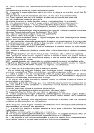 13
XIV - jornada de seis horas para o trabalho realizado em turnos ininterruptos de revezamento, salvo negociação
coletiva;
XV - repouso semanal remunerado, preferencialmente aos domingos;
XVI - remuneração do serviço extraordinário superior, no mínimo, em cinquenta por cento à do normal; (Vide Del
5.452, art. 59 § 1º)
XVII - gozo de férias anuais remuneradas com, pelo menos, um terço a mais do que o salário normal;
XVIII - licença à gestante, sem prejuízo do emprego e do salário, com a duração de cento e vinte dias;
XIX - licença-paternidade, nos termos fixados em lei;
XX - proteção do mercado de trabalho da mulher, mediante incentivos específicos, nos termos da lei;
XXI - aviso prévio proporcional ao tempo de serviço, sendo no mínimo de trinta dias, nos termos da lei;
XXII - redução dos riscos inerentes ao trabalho, por meio de normas de saúde, higiene e segurança;
XXIII - adicional de remuneração para as atividades penosas, insalubres ou perigosas, na forma da lei;
XXIV - aposentadoria;
XXV - assistência gratuita aos filhos e dependentes desde o nascimento até 5 (cinco) anos de idade em creches e
pré-escolas; (Redação dada pela Emenda Constitucional nº 53, de 2006)
XXVI - reconhecimento das convenções e acordos coletivos de trabalho;
XXVII - proteção em face da automação, na forma da lei;
XXVIII - seguro contra acidentes de trabalho, a cargo do empregador, sem excluir a indenização a que este está
obrigado, quando incorrer em dolo ou culpa;
XXIX - ação, quanto aos créditos resultantes das relações de trabalho, com prazo prescricional de cinco anos para
os trabalhadores urbanos e rurais, até o limite de dois anos após a extinção do contrato de trabalho; (Redação
dada pela Emenda Constitucional nº 28, de 25/05/2000)
XXX - proibição de diferença de salários, de exercício de funções e de critério de admissão por motivo de sexo,
idade, cor ou estado civil;
XXXI - proibição de qualquer discriminação no tocante a salário e critérios de admissão do trabalhador portador de
deficiência;
XXXII - proibição de distinção entre trabalho manual, técnico e intelectual ou entre os profissionais respectivos;
XXXIII - proibição de trabalho noturno, perigoso ou insalubre a menores de dezoito e de qualquer trabalho a
menores de dezesseis anos, salvo na condição de aprendiz, a partir de quatorze anos; (Redação dada pela
Emenda Constitucional nº 20, de 1998)
XXXIV - igualdade de direitos entre o trabalhador com vínculo empregatício permanente e o trabalhador avulso.
Parágrafo único. São assegurados à categoria dos trabalhadores domésticos os direitos previstos nos incisos IV,
VI, VIII, XV, XVII, XVIII, XIX, XXI e XXIV, bem como a sua integração à previdência social.
Art. 8º É livre a associação profissional ou sindical, observado o seguinte:
I - a lei não poderá exigir autorização do Estado para a fundação de sindicato, ressalvado o registro no órgão
competente, vedadas ao Poder Público a interferência e a intervenção na organização sindical;
II - é vedada a criação de mais de uma organização sindical, em qualquer grau, representativa de categoria
profissional ou econômica, na mesma base territorial, que será definida pelos trabalhadores ou empregadores
interessados, não podendo ser inferior à área de um Município;
III - ao sindicato cabe a defesa dos direitos e interesses coletivos ou individuais da categoria, inclusive em
questões judiciais ou administrativas;
IV - a assembleia geral fixará a contribuição que, em se tratando de categoria profissional, será descontada em
folha, para custeio do sistema confederativo da representação sindical respectiva, independentemente da
contribuição prevista em lei;
V - ninguém será obrigado a filiar-se ou a manter-se filiado a sindicato;
VI - é obrigatória a participação dos sindicatos nas negociações coletivas de trabalho;
VII - o aposentado filiado tem direito a votar e ser votado nas organizações sindicais;
VIII - é vedada a dispensa do empregado sindicalizado a partir do registro da candidatura a cargo de direção ou
representação sindical e, se eleito, ainda que suplente, até um ano após o final do mandato, salvo se cometer falta
grave nos termos da lei.
Parágrafo único. As disposições deste artigo aplicam-se à organização de sindicatos rurais e de colônias de
pescadores, atendidas as condições que a lei estabelecer.
Art. 9º É assegurado o direito de greve, competindo aos trabalhadores decidir sobre a oportunidade de exercê-lo e
sobre os interesses que devam por meio dele defender.
§ 1º - A lei definirá os serviços ou atividades essenciais e disporá sobre o atendimento das necessidades
inadiáveis da comunidade.
§ 2º - Os abusos cometidos sujeitam os responsáveis às penas da lei.
Art. 10. É assegurada a participação dos trabalhadores e empregadores nos colegiados dos órgãos públicos em
que seus interesses profissionais ou previdenciários sejam objeto de discussão e deliberação.
Art. 11. Nas empresas de mais de duzentos empregados, é assegurada a eleição de um representante destes
com a finalidade exclusiva de promover-lhes o entendimento direto com os empregadores.
 