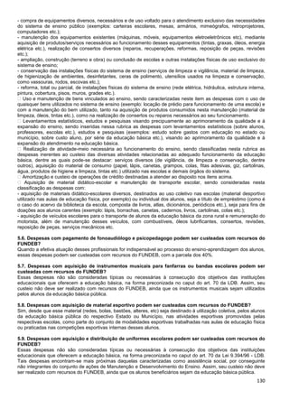 130
- compra de equipamentos diversos, necessários e de uso voltado para o atendimento exclusivo das necessidades
do sistema de ensino público (exemplos: carteiras escolares, mesas, armários, mimeógrafos, retroprojetores,
computadores etc.);
- manutenção dos equipamentos existentes (máquinas, móveis, equipamentos eletroeletrônicos etc), mediante
aquisição de produtos/serviços necessários ao funcionamento desses equipamentos (tintas, graxas, óleos, energia
elétrica etc.), realização de consertos diversos (reparos, recuperações, reformas, reposição de peças, revisões
etc.);
- ampliação, construção (terreno e obra) ou conclusão de escolas e outras instalações físicas de uso exclusivo do
sistema de ensino;
- conservação das instalações físicas do sistema de ensino (serviços de limpeza e vigilância, material de limpeza,
de higienização de ambientes, desinfetantes, ceras de polimento, utensílios usados na limpeza e conservação,
como vassouras, rodos, escovas etc.);
- reforma, total ou parcial, de instalações físicas do sistema de ensino (rede elétrica, hidráulica, estrutura interna,
pintura, cobertura, pisos, muros, grades etc.).
� Uso e manutenção de bens vinculados ao ensino, sendo caracterizadas neste item as despesas com o uso de
quaisquer bens utilizados no sistema de ensino (exemplo: locação de prédio para funcionamento de uma escola) e
com a manutenção do bem utilizado, tanto na aquisição de produtos consumidos nesta manutenção (material de
limpeza, óleos, tintas etc.), como na realização de consertos ou reparos necessários ao seu funcionamento.
� Levantamentos estatísticos, estudos e pesquisas visando precipuamente ao aprimoramento da qualidade e à
expansão do ensino, sendo inseridas nessa rubrica as despesas com levantamentos estatísticos (sobre alunos,
professores, escolas etc.), estudos e pesquisas (exemplos: estudo sobre gastos com educação no estado ou
município, sobre custo aluno, por série da educação básica etc.), visando ao aprimoramento da qualidade e à
expansão do atendimento na educação básica.
� Realização de atividade-meio necessária ao funcionamento do ensino, sendo classificadas nesta rubrica as
despesas inerentes ao custeio das diversas atividades relacionadas ao adequado funcionamento da educação
básica, dentre as quais pode-se destacar: serviços diversos (de vigilância, de limpeza e conservação, dentre
outros), aquisição do material de consumo (papel, lápis, canetas, grampos, colas, fitas adesivas, giz, cartolinas,
água, produtos de higiene e limpeza, tintas etc.) utilizado nas escolas e demais órgãos do sistema.
� Amortização e custeio de operações de crédito destinadas a atender ao disposto nos itens acima.
� Aquisição de material didático-escolar e manutenção de transporte escolar, sendo consideradas nesta
classificação as despesas com:
- aquisição de materiais didático-escolares diversos, destinados ao uso coletivo nas escolas (material desportivo
utilizado nas aulas de educação física, por exemplo) ou individual dos alunos, seja a título de empréstimo (como é
o caso do acervo da biblioteca da escola, composta de livros, atlas, dicionários, periódicos etc.), seja para fins de
doações aos alunos carentes (exemplo: lápis, borrachas, canetas, cadernos, livros, cartolinas, colas etc.);
- aquisição de veículos escolares para o transporte de alunos da educação básica da zona rural e remuneração do
motorista, além de manutenção desses veículos, com combustíveis, óleos lubrificantes, consertos, revisões,
reposição de peças, serviços mecânicos etc.
5.6. Despesas com pagamento de fonoaudiólogo e psicopedagogo podem ser custeadas com recursos do
FUNDEB?
Quando a efetiva atuação desses profissionais for indispensável ao processo do ensino-aprendizagem dos alunos,
essas despesas podem ser custeadas com recursos do FUNDEB, com a parcela dos 40%.
5.7. Despesas com aquisição de instrumentos musicais para fanfarras ou bandas escolares podem ser
custeadas com recursos do FUNDEB?
Essas despesas não são consideradas típicas ou necessárias à consecução dos objetivos das instituições
educacionais que oferecem a educação básica, na forma preconizada no caput do art. 70 da LDB. Assim, seu
custeio não deve ser realizado com recursos do FUNDEB, ainda que os instrumentos musicais sejam utilizados
pelos alunos da educação básica pública.
5.8. Despesas com aquisição de material esportivo podem ser custeadas com recursos do FUNDEB?
Sim, desde que esse material (redes, bolas, bastões, alteres, etc) seja destinado à utilização coletiva, pelos alunos
da educação básica pública do respectivo Estado ou Município, nas atividades esportivas promovidas pelas
respectivas escolas, como parte do conjunto de modalidades esportivas trabalhadas nas aulas de educação física
ou praticadas nas competições esportivas internas desses alunos.
5.9. Despesas com aquisição e distribuição de uniformes escolares podem ser custeadas com recursos do
FUNDEB?
Essas despesas não são consideradas típicas ou necessárias à consecução dos objetivos das instituições
educacionais que oferecem a educação básica, na forma preconizada no caput do art. 70 da Lei 9.394/96 - LDB.
Tais despesas encontram-se mais próximas daquelas caracterizadas como assistência social, por conseguinte
não integrantes do conjunto de ações de Manutenção e Desenvolvimento do Ensino. Assim, seu custeio não deve
ser realizado com recursos do FUNDEB, ainda que os alunos beneficiários sejam da educação básica pública.
 