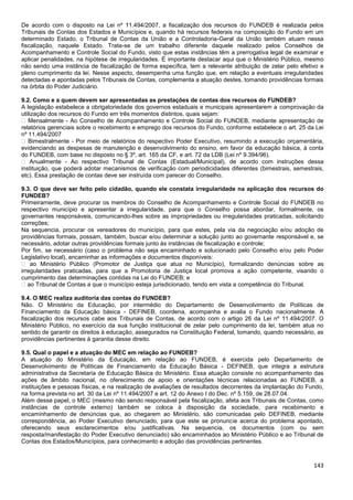 143
De acordo com o disposto na Lei nº 11.494/2007, a fiscalização dos recursos do FUNDEB é realizada pelos
Tribunais de Contas dos Estados e Municípios e, quando há recursos federais na composição do Fundo em um
determinado Estado, o Tribunal de Contas da União e a Controladoria-Geral da União também atuam nessa
fiscalização, naquele Estado. Trata-se de um trabalho diferente daquele realizado pelos Conselhos de
Acompanhamento e Controle Social do Fundo, visto que estas instâncias têm a prerrogativa legal de examinar e
aplicar penalidades, na hipótese de irregularidades. É importante destacar aqui que o Ministério Público, mesmo
não sendo uma instância de fiscalização de forma específica, tem a relevante atribuição de zelar pelo efetivo e
pleno cumprimento da lei. Nesse aspecto, desempenha uma função que, em relação a eventuais irregularidades
detectadas e apontadas pelos Tribunais de Contas, complementa a atuação destes, tomando providências formais
na órbita do Poder Judiciário.
9.2. Como e a quem devem ser apresentadas as prestações de contas dos recursos do FUNDEB?
A legislação estabelece a obrigatoriedade dos governos estaduais e municipais apresentarem a comprovação da
utilização dos recursos do Fundo em três momentos distintos, quais sejam:
� Mensalmente - Ao Conselho de Acompanhamento e Controle Social do FUNDEB, mediante apresentação de
relatórios gerenciais sobre o recebimento e emprego dos recursos do Fundo, conforme estabelece o art. 25 da Lei
nº 11.494/2007
� Bimestralmente - Por meio de relatórios do respectivo Poder Executivo, resumindo a execução orçamentária,
evidenciando as despesas de manutenção e desenvolvimento do ensino, em favor da educação básica, à conta
do FUNDEB, com base no disposto no § 3º, art. 165 da CF, e art. 72 da LDB (Lei nº 9.394/96).
� Anualmente - Ao respectivo Tribunal de Contas (Estadual/Municipal), de acordo com instruções dessa
instituição, que poderá adotar mecanismos de verificação com periodicidades diferentes (bimestrais, semestrais,
etc). Essa prestação de contas deve ser instruída com parecer do Conselho.
9.3. O que deve ser feito pelo cidadão, quando ele constata irregularidade na aplicação dos recursos do
FUNDEB?
Primeiramente, deve procurar os membros do Conselho de Acompanhamento e Controle Social do FUNDEB no
respectivo município e apresentar a irregularidade, para que o Conselho possa abordar, formalmente, os
governantes responsáveis, comunicando-lhes sobre as impropriedades ou irregularidades praticadas, solicitando
correções;
Na sequencia, procurar os vereadores do município, para que estes, pela via da negociação e/ou adoção de
providências formais, possam, também, buscar e/ou determinar a solução junto ao governante responsável e, se
necessário, adotar outras providências formais junto às instâncias de fiscalização e controle;
Por fim, se necessário (caso o problema não seja encaminhado e solucionado pelo Conselho e/ou pelo Poder
Legislativo local), encaminhar as informações e documentos disponíveis:
� ao Ministério Público (Promotor de Justiça que atua no Município), formalizando denúncias sobre as
irregularidades praticadas, para que a Promotoria de Justiça local promova a ação competente, visando o
cumprimento das determinações contidas na Lei do FUNDEB; e
� ao Tribunal de Contas a que o município esteja jurisdicionado, tendo em vista a competência do Tribunal.
9.4. O MEC realiza auditoria das contas do FUNDEB?
Não. O Ministério da Educação, por intermédio do Departamento de Desenvolvimento de Políticas de
Financiamento da Educação básica - DEFINEB, coordena, acompanha e avalia o Fundo nacionalmente. A
fiscalização dos recursos cabe aos Tribunais de Contas, de acordo com o artigo 26 da Lei nº 11.494/2007. O
Ministério Público, no exercício da sua função institucional de zelar pelo cumprimento da lei, também atua no
sentido de garantir os direitos à educação, assegurados na Constituição Federal, tomando, quando necessário, as
providências pertinentes à garantia desse direito.
9.5. Qual o papel e a atuação do MEC em relação ao FUNDEB?
A atuação do Ministério da Educação, em relação ao FUNDEB, é exercida pelo Departamento de
Desenvolvimento de Políticas de Financiamento da Educação Básica - DEFINEB, que integra a estrutura
administrativa da Secretaria de Educação Básica do Ministério. Essa atuação consiste no acompanhamento das
ações de âmbito nacional, no oferecimento de apoio e orientações técnicas relacionadas ao FUNDEB, a
instituições e pessoas físicas, e na realização de avaliações de resultados decorrentes da implantação do Fundo,
na forma prevista no art. 30 da Lei nº 11.494/2007 e art. 12 do Anexo I do Dec. nº 5.159, de 28.07.04.
Além desse papel, o MEC (mesmo não sendo responsável pela fiscalização, afeta aos Tribunais de Contas, como
instâncias de controle externo) também se coloca à disposição da sociedade, para recebimento e
encaminhamento de denúncias que, ao chegarem ao Ministério, são comunicadas pelo DEFINEB, mediante
correspondência, ao Poder Executivo denunciado, para que este se pronuncie acerca do problema apontado,
oferecendo seus esclarecimentos e/ou justificativas. Na sequencia, os documentos (com ou sem
resposta/manifestação do Poder Executivo denunciado) são encaminhados ao Ministério Público e ao Tribunal de
Contas dos Estados/Municípios, para conhecimento e adoção das providências pertinentes.
 