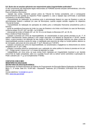 144
9.6. Quais são as sanções aplicáveis aos responsáveis pelas irregularidades praticadas?
O não cumprimento das disposições legais relacionadas ao FUNDEB acarreta sanções administrativas, civis e/ou
penais, cujas penalidades são:
Para os Estados e Municípios:
� rejeição das contas, mediante parecer prévio do Tribunal de Contas competente, com o consequente
encaminhamento da questão ao respectivo Poder Legislativo e, caso a rejeição seja confirmada, à autoridade
competente e ao Ministério Público;
� impossibilidade de celebração de convênios junto à administração federal (no caso de Estados) e junto às
administrações federal e estadual (no caso de Municípios), quando exigida certidão negativa do respectivo
Tribunal de Contas;
� impossibilidade de realização de operações de crédito junto a instituições financeiras (empréstimos junto a
bancos);
� perda da assistência financeira da União (no caso de Estados) e da União e do Estado (no caso de Município),
conforme artigos 76 e 87, § 6º, da LDB – Lei 9.394/96;
� intervenção da União no Estado (CF, art. 34, VII, e) e do Estado no Município (CF, art. 35, III).
Para o Chefe do Poder Executivo:
� sujeição a processo por crime de responsabilidade, se caracterizados os tipos penais previstos no art. 1º, III
(aplicar indevidamente verbas públicas) e XIV (negar execução à lei federal) do Decreto-lei nº 201/67. Nestes
casos, a pena prevista é de detenção de três meses a três anos. A condenação definitiva por estes crimes de
responsabilidade acarreta a perda do cargo, a inabilitação para exercício de cargo ou função pública, eletivos ou
de nomeação, pelo prazo de cinco anos (art. 1º, § 2º, Decreto-Lei nº 201/67);
� sujeição a processo por crime de responsabilidade, se caracterizada a negligência no oferecimento do ensino
obrigatório (art. 5º, § 4º, LDB);
� sujeição a processo penal se caracterizado que a aplicação de verba pública foi diversa à prevista em lei (art.
315 – Código penal). A pena é de 1 a 3 meses de detenção ou multa;
� inelegibilidade, por cinco anos, se suas contas forem rejeitadas por irregularidade insanável e por decisão
irrecorrível do órgão competente, salvo se a questão houver sido ou estiver sendo submetida à apreciação do
Poder Judiciário (art. 1º, g, Lei Complementar nº 64/90).
CONTATOS COM O MEC
MINISTÉRIO DA EDUCAÇÃO
SECRETARIA DE EDUCAÇÃO BÁSICA
Departamento de Desenvolvimento de Políticas de Financiamento da Educação Básica Esplanada dos Ministérios,
Bloco “L”, 5º andar, Sala 510. 70.047-900 – Brasília/DF Telefones: (61) 2104-8634; 2104-9535 FAX: (61) 2104-
9283
Correio eletrônico: fundeb@mec.gov.br
Sítio: www.mec.gov.br/seb
 