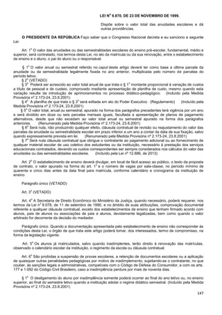147
LEI N
o
9.870, DE 23 DE NOVEMBRO DE 1999.
Dispõe sobre o valor total das anuidades escolares e dá
outras providências.
O PRESIDENTE DA REPÚBLICA Faço saber que o Congresso Nacional decreta e eu sanciono a seguinte
Lei:
Art. 1
o
O valor das anuidades ou das semestralidades escolares do ensino pré-escolar, fundamental, médio e
superior, será contratado, nos termos desta Lei, no ato da matrícula ou da sua renovação, entre o estabelecimento
de ensino e o aluno, o pai do aluno ou o responsável.
§ 1
o
O valor anual ou semestral referido no caput deste artigo deverá ter como base a última parcela da
anuidade ou da semestralidade legalmente fixada no ano anterior, multiplicada pelo número de parcelas do
período letivo.
§ 2
o
(VETADO)
§ 3
o
Poderá ser acrescido ao valor total anual de que trata o § 1
o
montante proporcional à variação de custos
a título de pessoal e de custeio, comprovado mediante apresentação de planilha de custo, mesmo quando esta
variação resulte da introdução de aprimoramentos no processo didático-pedagógico. (Incluído pela Medida
Provisória nº 2.173-24, 23.8.2001)
§ 4
o
A planilha de que trata o § 3
o
será editada em ato do Poder Executivo. (Regulamento) (Incluído pela
Medida Provisória nº 2.173-24, 23.8.2001)
§ 5
o
O valor total, anual ou semestral, apurado na forma dos parágrafos precedentes terá vigência por um ano
e será dividido em doze ou seis parcelas mensais iguais, facultada a apresentação de planos de pagamento
alternativos, desde que não excedam ao valor total anual ou semestral apurado na forma dos parágrafos
anteriores. (Renumerado pela Medida Provisória nº 2.173-24, 23.8.2001)
§ 6
o
Será nula, não produzindo qualquer efeito, cláusula contratual de revisão ou reajustamento do valor das
parcelas da anuidade ou semestralidade escolar em prazo inferior a um ano a contar da data de sua fixação, salvo
quando expressamente prevista em lei. (Renumerado pela Medida Provisória nº 2.173-24, 23.8.2001)
§ 7
o
Será nula cláusula contratual que obrigue o contratante ao pagamento adicional ou ao fornecimento de
qualquer material escolar de uso coletivo dos estudantes ou da instituição, necessário à prestação dos serviços
educacionais contratados, devendo os custos correspondentes ser sempre considerados nos cálculos do valor das
anuidades ou das semestralidades escolares. (Incluído pela Lei nº 12.886, de 2013)
Art. 2
o
O estabelecimento de ensino deverá divulgar, em local de fácil acesso ao público, o texto da proposta
de contrato, o valor apurado na forma do art. 1
o
e o número de vagas por sala-classe, no período mínimo de
quarenta e cinco dias antes da data final para matrícula, conforme calendário e cronograma da instituição de
ensino.
Parágrafo único (VETADO)
Art. 3
o
(VETADO)
Art. 4
o
A Secretaria de Direito Econômico do Ministério da Justiça, quando necessário, poderá requerer, nos
termos da Lei n
o
8.078, de 11 de setembro de 1990, e no âmbito de suas atribuições, comprovação documental
referente a qualquer cláusula contratual, exceto dos estabelecimentos de ensino que tenham firmado acordo com
alunos, pais de alunos ou associações de pais e alunos, devidamente legalizadas, bem como quando o valor
arbitrado for decorrente da decisão do mediador.
Parágrafo único. Quando a documentação apresentada pelo estabelecimento de ensino não corresponder às
condições desta Lei, o órgão de que trata este artigo poderá tomar, dos interessados, termo de compromisso, na
forma da legislação vigente.
Art. 5
o
Os alunos já matriculados, salvo quando inadimplentes, terão direito à renovação das matrículas,
observado o calendário escolar da instituição, o regimento da escola ou cláusula contratual.
Art. 6
o
São proibidas a suspensão de provas escolares, a retenção de documentos escolares ou a aplicação
de quaisquer outras penalidades pedagógicas por motivo de inadimplemento, sujeitando-se o contratante, no que
couber, às sanções legais e administrativas, compatíveis com o Código de Defesa do Consumidor, e com os arts.
177 e 1.092 do Código Civil Brasileiro, caso a inadimplência perdure por mais de noventa dias.
§ 1
o
O desligamento do aluno por inadimplência somente poderá ocorrer ao final do ano letivo ou, no ensino
superior, ao final do semestre letivo quando a instituição adotar o regime didático semestral. (Incluído pela Medida
Provisória nº 2.173-24, 23.8.2001)
 