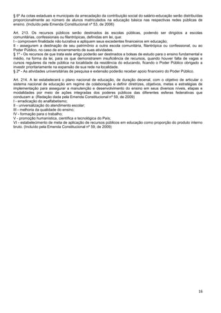 16
§ 6º As cotas estaduais e municipais da arrecadação da contribuição social do salário-educação serão distribuídas
proporcionalmente ao número de alunos matriculados na educação básica nas respectivas redes públicas de
ensino. (Incluído pela Emenda Constitucional nº 53, de 2006)
Art. 213. Os recursos públicos serão destinados às escolas públicas, podendo ser dirigidos a escolas
comunitárias, confessionais ou filantrópicas, definidas em lei, que:
I - comprovem finalidade não lucrativa e apliquem seus excedentes financeiros em educação;
II - assegurem a destinação de seu patrimônio a outra escola comunitária, filantrópica ou confessional, ou ao
Poder Público, no caso de encerramento de suas atividades.
§ 1º - Os recursos de que trata este artigo poderão ser destinados a bolsas de estudo para o ensino fundamental e
médio, na forma da lei, para os que demonstrarem insuficiência de recursos, quando houver falta de vagas e
cursos regulares da rede pública na localidade da residência do educando, ficando o Poder Público obrigado a
investir prioritariamente na expansão de sua rede na localidade.
§ 2º - As atividades universitárias de pesquisa e extensão poderão receber apoio financeiro do Poder Público.
Art. 214. A lei estabelecerá o plano nacional de educação, de duração decenal, com o objetivo de articular o
sistema nacional de educação em regime de colaboração e definir diretrizes, objetivos, metas e estratégias de
implementação para assegurar a manutenção e desenvolvimento do ensino em seus diversos níveis, etapas e
modalidades por meio de ações integradas dos poderes públicos das diferentes esferas federativas que
conduzam a: (Redação dada pela Emenda Constitucional nº 59, de 2009)
I - erradicação do analfabetismo;
II - universalização do atendimento escolar;
III - melhoria da qualidade do ensino;
IV - formação para o trabalho;
V - promoção humanística, científica e tecnológica do País;
VI - estabelecimento de meta de aplicação de recursos públicos em educação como proporção do produto interno
bruto. (Incluído pela Emenda Constitucional nº 59, de 2009)
 
