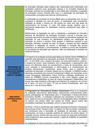 165
de educação indicadas pelos estados são responsável pela certificação dos
candidatos conforme suas resoluções próprias e do Conselho Estadual de
Educação, levando em consideração a nota obtida pelo candidato, a sugestão
de pontuação mínima indicada pelo Inep e a declaração de eliminação de
componentes curriculares (por área de conhecimento).
A certificação de conclusão do Ensino Médio para os estudantes com 18 anos
completos é ofertada por meio do Enem. O participante será considerado
habilitado se atingir o mínimo de 100 pontos em cada uma das áreas de
conhecimento do Encceja. O nível 100 dessa escala significa que o
participante desenvolveu as habilidades mínimas necessárias para obter a
certificação.
Referenciado na legislação em vigor e atendendo a solicitação do Conselho
Nacional de Secretários de Educação (Consed), criou-se o Encceja que,
enquanto instrumento de política pública, subsidia as secretarias estaduais de
educação no que concerne ao atendimento público em certificação de
educação de jovens e adultos. Para garantir a referência nacional e sua
aplicação unificada, compete ao Inep, no Brasil, o preparo de todo material
necessário à realização do exame, a aplicação e correção das provas
(objetivas e de redação), o processamento, a análise e o envio dos resultados
às secretarias de educação que aderirem, além da elaboração e emissão de
relatórios técnicos.
PROGRAMA DE
AVALIAÇÃO DA
EDUCAÇÃO BÁSICA
DO ESPÍRITO
SANTO (PAEBES)
O Programa de Avaliação da Educação Básica do Espírito Santo (PAEBES) foi
instituído pela Secretaria de Educação do Estado do Espírito Santo – SEDU-
ES – no ano 2000, com o objetivo de avaliar, de modo permanente e contínuo,
o sistema de ensino. Esse programa visa a diagnosticar o desempenho dos
alunos em diferentes áreas do conhecimento e níveis de escolaridade, bem
como subsidiar a implementação, a reformulação e o monitoramento de
políticas educacionais, contribuindo, dessa forma, para a melhoria da
qualidade da educação no Estado. Desde que foi instituído, o PAEBES avaliou
diferentes anos/séries dos ensinos Fundamental e Médio em disciplinas como
Língua Portuguesa, Matemática, Física, Química e Biologia. Atualmente, os
testes do PAEBES ocorrem anualmente e têm como objetivo avaliar as
competências e habilidades na área de Língua Portuguesa e Matemática, dos
alunos das redes Estadual e Municipal que aderirem ao programa, em turmas
da 4ª série / 5º ano e 8ª série / 9º ano do Ensino Fundamental, além dos
alunos do 1º ano do Ensino Médio.
INDICADOR
INTERNACIONAL
(PISA)
O Programme for International Student Assessment (Pisa) é um programa
de avaliação internacional padronizada, desenvolvido conjuntamente pelos
países participantes da Organização para a Cooperação e Desenvolvimento
Econômico (OCDE). A avaliação é aplicada aos estudantes na faixa dos 15
anos, idade em que se pressupõe o término da escolaridade básica obrigatória
na maioria dos países. Além dos países da OCDE, alguns outros são
convidados a participar da avaliação, como é o caso do Brasil.
No Brasil, o Pisa é coordenado pelo Instituto Nacional de Estudos e Pesquisas
Educacionais Anísio Teixeira (Inep). O objetivo do Pisa é produzir indicadores
que contribuam para a discussão da qualidade da educação nos países
participantes, de modo a subsidiar políticas de melhoria do ensino básico. A
avaliação procura verificar até que ponto as escolas de cada país participante
estão preparando seus jovens para exercer o papel de cidadãos na sociedade
contemporânea.
As avaliações do Pisa acontecem a cada três anos e abrangem três áreas do
 