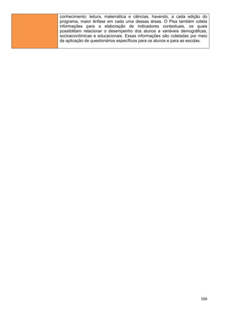166
conhecimento: leitura, matemática e ciências, havendo, a cada edição do
programa, maior ênfase em cada uma dessas áreas. O Pisa também coleta
informações para a elaboração de indicadores contextuais, os quais
possibilitam relacionar o desempenho dos alunos a variáveis demográficas,
socioeconômicas e educacionais. Essas informações são coletadas por meio
da aplicação de questionários específicos para os alunos e para as escolas.
 