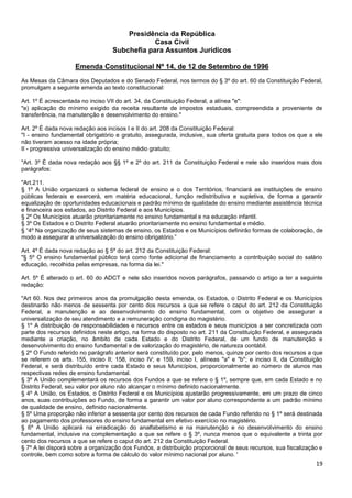 19
Presidência da República
Casa Civil
Subchefia para Assuntos Jurídicos
Emenda Constitucional Nº 14, de 12 de Setembro de 1996
As Mesas da Câmara dos Deputados e do Senado Federal, nos termos do § 3º do art. 60 da Constituição Federal,
promulgam a seguinte emenda ao texto constitucional:
Art. 1º É acrescentada no inciso VII do art. 34, da Constituição Federal, a alínea "e":
"e) aplicação do mínimo exigido da receita resultante de impostos estaduais, compreendida a proveniente de
transferência, na manutenção e desenvolvimento do ensino."
Art. 2º É dada nova redação aos incisos I e II do art. 208 da Constituição Federal:
"I - ensino fundamental obrigatório e gratuito, assegurada, inclusive, sua oferta gratuita para todos os que a ele
não tiveram acesso na idade própria;
II - progressiva universalização do ensino médio gratuito;
"Art. 3º É dada nova redação aos §§ 1º e 2º do art. 211 da Constituição Federal e nele são inseridos mais dois
parágrafos:
"Art.211.
§ 1º A União organizará o sistema federal de ensino e o dos Territórios, financiará as instituições de ensino
públicas federais e exercerá, em matéria educacional, função redistributiva e supletiva, de forma a garantir
equalização de oportunidades educacionais e padrão mínimo de qualidade do ensino mediante assistência técnica
e financeira aos estados, ao Distrito Federal e aos Municípios.
§ 2º Os Municípios atuarão prioritariamente no ensino fundamental e na educação infantil.
§ 3º Os Estados e o Distrito Federal atuarão prioritariamente no ensino fundamental e médio.
§ “4º Na organização de seus sistemas de ensino, os Estados e os Municípios definirão formas de colaboração, de
modo a assegurar a universalização do ensino obrigatório.”
Art. 4º É dada nova redação ao § 5º do art. 212 da Constituição Federal:
"§ 5º O ensino fundamental público terá como fonte adicional de financiamento a contribuição social do salário
educação, recolhida pelas empresas, na forma da lei."
Art. 5º É alterado o art. 60 do ADCT e nele são inseridos novos parágrafos, passando o artigo a ter a seguinte
redação:
"Art 60. Nos dez primeiros anos da promulgação desta emenda, os Estados, o Distrito Federal e os Municípios
destinarão não menos de sessenta por cento dos recursos a que se refere o caput do art. 212 da Constituição
Federal, a manutenção e ao desenvolvimento do ensino fundamental, com o objetivo de assegurar a
universalização de seu atendimento e a remuneração condigna do magistério.
§ 1º A distribuição de responsabilidades e recursos entre os estados e seus municípios a ser concretizada com
parte dos recursos definidos neste artigo, na forma do disposto no art. 211 da Constituição Federal, e assegurada
mediante a criação, no âmbito de cada Estado e do Distrito Federal, de um fundo de manutenção e
desenvolvimento do ensino fundamental e de valorização do magistério, de natureza contábil.
§ 2º O Fundo referido no parágrafo anterior será constituído por, pelo menos, quinze por cento dos recursos a que
se referem os arts. 155, inciso II; 158, inciso IV; e 159, inciso I, alíneas "a" e "b"; e inciso II, da Constituição
Federal, e será distribuído entre cada Estado e seus Municípios, proporcionalmente ao número de alunos nas
respectivas redes de ensino fundamental.
§ 3º A União complementará os recursos dos Fundos a que se refere o § 1º, sempre que, em cada Estado e no
Distrito Federal, seu valor por aluno não alcançar o mínimo definido nacionalmente.
§ 4º A União, os Estados, o Distrito Federal e os Municípios ajustarão progressivamente, em um prazo de cinco
anos, suas contribuições ao Fundo, de forma a garantir um valor por aluno correspondente a um padrão mínimo
de qualidade de ensino, definido nacionalmente.
§ 5º Uma proporção não inferior a sessenta por cento dos recursos de cada Fundo referido no § 1º será destinada
ao pagamento dos professores do ensino fundamental em efetivo exercício no magistério.
§ 6º A União aplicará na erradicação do analfabetismo e na manutenção e no desenvolvimento do ensino
fundamental, inclusive na complementação a que se refere o § 3º, nunca menos que o equivalente a trinta por
cento dos recursos a que se refere o caput do art. 212 da Constituição Federal.
§ 7º A lei disporá sobre a organização dos Fundos, a distribuição proporcional de seus recursos, sua fiscalização e
controle, bem como sobre a forma de cálculo do valor mínimo nacional por aluno. '
 