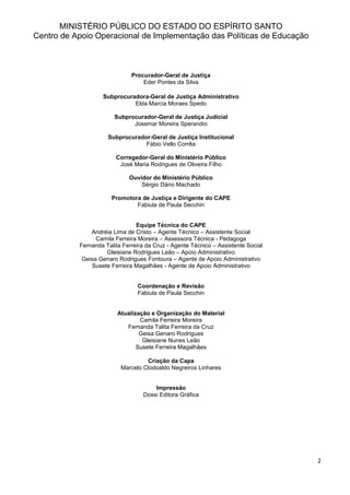 2
MINISTÉRIO PÚBLICO DO ESTADO DO ESPÍRITO SANTO
Centro de Apoio Operacional de Implementação das Políticas de Educação
Procurador-Geral de Justiça
Eder Pontes da Silva
Subprocuradora-Geral de Justiça Administrativo
Elda Marcia Moraes Spedo
Subprocurador-Geral de Justiça Judicial
Josemar Moreira Sperandio
Subprocurador-Geral de Justiça Institucional
Fábio Vello Corrêa
Corregedor-Geral do Ministério Público
José Maria Rodrigues de Oliveira Filho
Ouvidor do Ministério Público
Sérgio Dário Machado
Promotora de Justiça e Dirigente do CAPE
Fabiula de Paula Secchin
Equipe Técnica do CAPE
Andréia Lima de Cristo – Agente Técnico – Assistente Social
Camila Ferreira Moreira – Assessora Técnica - Pedagoga
Fernanda Talita Ferreira da Cruz - Agente Técnico – Assistente Social
Gleisiane Rodrigues Leão – Apoio Administrativo
Geisa Genaro Rodrigues Fontoura – Agente de Apoio Administrativo
Susete Ferreira Magalhães - Agente de Apoio Administrativo
Coordenação e Revisão
Fabiula de Paula Secchin
Atualização e Organização do Material
Camila Ferreira Moreira
Fernanda Talita Ferreira da Cruz
Geisa Genaro Rodrigues
Gleisiane Nunes Leão
Susete Ferreira Magalhães
Criação da Capa
Marcelo Clodoaldo Negreiros Linhares
Impressão
Dossi Editora Gráfica
 