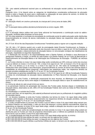 21
...
VIII - piso salarial profissional nacional para os profissionais da educação escolar pública, nos termos de lei
federal.
Parágrafo único. A lei disporá sobre as categorias de trabalhadores considerados profissionais da educação
básica e sobre a fixação de prazo para a elaboração ou adequação de seus planos de carreira, no âmbito da
União, dos Estados, do Distrito Federal e dos Municípios. (NR)
“Art. 208. ....
IV - educação infantil, em creche e pré-escola, às crianças até 5 (cinco) anos de idade; (NR)
“Art. 211. ...
§ 5º A educação básica pública atenderá prioritariamente ao ensino regular. (NR)
“Art. 212. ...
§ 5º A educação básica pública terá como fonte adicional de financiamento a contribuição social do salário-
educação, recolhida pelas empresas na forma da lei.
§ 6º As cotas estaduais e municipais da arrecadação da contribuição social do salário-educação serão distribuídas
proporcionalmente ao número de alunos matriculados na educação básica nas respectivas redes públicas de
ensino. (NR)
Art. 2º O art. 60 do Ato das Disposições Constitucionais Transitórias passa a vigorar com a seguinte redação:
“Art. 60. Até o 14º (décimo quarto) ano a partir da promulgação desta Emenda Constitucional, os Estados, o
Distrito Federal e os Municípios destinarão parte dos recursos a que se refere o caput do art. 212 da Constituição
Federal à manutenção e desenvolvimento da educação básica e à remuneração condigna dos trabalhadores da
educação, respeitadas as seguintes disposições:
I - a distribuição dos recursos e de responsabilidades entre o Distrito Federal, os Estados e seus Municípios é
assegurada mediante a criação, no âmbito de cada Estado e do Distrito Federal, de um Fundo de Manutenção e
Desenvolvimento da Educação Básica e de Valorização dos Profissionais da Educação - FUNDEB, de natureza
contábil;
II - os Fundos referidos no inciso I do caput deste artigo serão constituídos por 20% (vinte por cento) dos recursos
a que se referem os incisos I, II e III do art. 155; o inciso II do caput do art. 157; os incisos II, III e IV do caput do
art. 158; e as alíneas a e b do inciso I e o inciso II do caput do art. 159, todos da Constituição Federal, e
distribuídos entre cada Estado e seus Municípios, proporcionalmente ao número de alunos das diversas etapas e
modalidades da educação básica presencial, matriculados nas respectivas redes, nos respectivos âmbitos de
atuação prioritária estabelecida nos §§ 2º e 3º do art. 211 da Constituição Federal;
III - observadas as garantias estabelecidas nos incisos I, II, III e IV do caput do art. 208 da Constituição Federal e
as metas de universalização da educação básica estabelecidas no Plano Nacional de Educação, a lei disporá
sobre:
a) a organização dos Fundos, a distribuição proporcional de seus recursos, as diferenças e as ponderações
quanto ao valor anual por aluno entre etapas e modalidades da educação básica e tipos de estabelecimento de
ensino;
b) a forma de cálculo do valor anual mínimo por aluno;
c) os percentuais máximos de apropriação dos recursos dos Fundos pelas diversas etapas e modalidades da
educação básica, observados os arts. 208 e 214 da Constituição Federal, bem como as metas do Plano Nacional
de Educação;
d) a fiscalização e o controle dos Fundos;
e) prazo para fixar, em lei específica, piso salarial profissional nacional para os profissionais do magistério público
da educação básica;
IV - os recursos recebidos à conta dos Fundos instituídos nos termos do inciso I do caput deste artigo serão
aplicados pelos Estados e Municípios exclusivamente nos respectivos âmbitos de atuação prioritária, conforme
estabelecido nos §§ 2º e 3º do art. 211 da Constituição Federal;
V - a União complementará os recursos dos Fundos a que se refere o inciso II do caput deste artigo sempre que,
no Distrito Federal e em cada Estado, o valor por aluno não alcançar o mínimo definido nacionalmente, fixado em
observância ao disposto no inciso VII do caput deste artigo, vedada a utilização dos recursos a que se refere o §
5º do art. 212 da Constituição Federal;
VI - até 10% (dez por cento) da complementação da União prevista no inciso V do caput deste artigo poderá ser
distribuída para os Fundos por meio de programas direcionados para a melhoria da qualidade da educação, na
forma da lei a que se refere o inciso III do caput deste artigo;
VII - a complementação da União de que trata o inciso V do caput deste artigo será de, no mínimo:
a) R$ 2.000.000.000,00 (dois bilhões de reais), no primeiro ano de vigência dos Fundos;
b) R$ 3.000.000.000,00 (três bilhões de reais), no segundo ano de vigência dos Fundos;
c) R$ 4.500.000.000,00 (quatro bilhões e quinhentos milhões de reais), no terceiro ano de vigência dos Fundos;
 