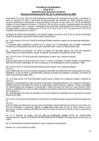 23
Presidência da República
Casa Civil
Subchefia para Assuntos Jurídicos
Emenda Constitucional Nº 59, de 11 de Novembro de 2009
Acrescenta § 3º ao art. 76 do Ato das Disposições Constitucionais Transitórias para reduzir, anualmente, a
partir do exercício de 2009, o percentual da Desvinculação das Receitas da União incidente sobre os
recursos destinados à manutenção e desenvolvimento do ensino de que trata o art. 212 da Constituição
Federal, dá nova redação aos incisos I e VII do art. 208, de forma a prever a obrigatoriedade do ensino de
quatro a dezessete anos e ampliar a abrangência dos programas suplementares para todas as etapas da
educação básica, e dá nova redação ao § 4º do art. 211 e ao § 3º do art. 212 e ao caput do art. 214, com a
inserção neste dispositivo de inciso VI.
As Mesas da Câmara dos Deputados e do Senado Federal, nos termos do § 3º do art. 60 da Constituição
Federal, promulgam a seguinte Emenda ao texto constitucional:
Art. 1º Os incisos I e VII do art. 208 da Constituição Federal, passam a vigorar com as seguintes alterações:
"Art. 208. ...
I - educação básica obrigatória e gratuita dos 4 (quatro) aos 17 (dezessete) anos de idade, assegurada
inclusive sua oferta gratuita para todos os que a ela não tiveram acesso na idade própria; (NR)
VII - atendimento ao educando, em todas as etapas da educação básica, por meio de programas
suplementares de material didático escolar, transporte, alimentação e assistência à saúde." (NR)
Art. 2º O § 4º do art. 211 da Constituição Federal passa a vigorar com a seguinte redação:
"Art. 211. ...
§ 4º Na organização de seus sistemas de ensino, a União, os Estados, o Distrito Federal e os Municípios
definirão formas de colaboração, de modo a assegurar a universalização do ensino obrigatório." (NR)
Art. 3º O § 3º do art. 212 da Constituição Federal passa a vigorar com a seguinte redação:
"Art. 212. ...
§ 3º A distribuição dos recursos públicos assegurará prioridade ao atendimento das necessidades do ensino
obrigatório, no que se refere a universalização, garantia de padrão de qualidade e equidade, nos termos do
plano nacional de educação."(NR)
Art. 4º O caput do art. 214 da Constituição Federal passa a vigorar com a seguinte redação, acrescido do
inciso VI:
"Art. 214. A lei estabelecerá o plano nacional de educação, de duração decenal, com o objetivo de articular o
sistema nacional de educação em regime de colaboração e definir diretrizes, objetivos, metas e estratégias
de implementação para assegurar a manutenção e desenvolvimento do ensino em seus diversos níveis,
etapas e modalidades por meio de ações integradas dos poderes públicos das diferentes esferas federativas
que conduzam a:
VI - estabelecimento de meta de aplicação de recursos públicos em educação como proporção do produto
interno bruto."(NR)
Art. 5º O art. 76 do Ato das Disposições Constitucionais Transitórias passa a vigorar acrescido do seguinte §
3º:
"Art. 76. ...
§ 3º Para efeito do cálculo dos recursos para manutenção e desenvolvimento do ensino de que trata o art.
212 da Constituição, o percentual referido no caput deste artigo será de 12,5 % (doze inteiros e cinco
décimos por cento) no exercício de 2009, 5% (cinco por cento) no exercício de 2010, e nulo no exercício de
2011."(NR)
Art. 6º O disposto no inciso I do art. 208 da Constituição Federal deverá ser implementado
progressivamente, até 2016, nos termos do Plano Nacional de Educação, com apoio técnico e financeiro da
União.
Art. 7º Esta Emenda Constitucional entra em vigor na data da sua publicação.
Brasília, em 11 de novembro de 2009.
 