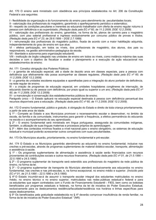 28
Art. 170 O ensino será ministrado com obediência aos princípios estabelecidos no Art. 206 da Constituição
Federal e aos seguintes:
I - flexibilidade da organização e do funcionamento do ensino para atendimento às peculiaridades locais;
II - valorização dos profissionais do magistério, garantindo o aperfeiçoamento periódico e sistemático;
III - respeito às condições peculiares e inerentes ao educando trabalhador com oferta de ensino regular noturno à
pessoa com deficiência e ao superdotado; (Redação dada pela EC nº 60, de 11.2.2009, DOE 12.2.2009).
IV - valorização dos profissionais do ensino, garantidos, na forma da lei, planos de carreira para o magistério
público, com piso salarial profissional e ingresso exclusivamente por concurso público de provas e títulos;
(Redação dada pela EC nº 23, de 29.6.1999 – DOE 2.7.1999).
V - remuneração dos profissionais do magistério publico, fixada de acordo com a maior habilitação adquirida,
independentemente do grau de ensino em que atue;
VI - efetiva participação, em todos os níveis, dos profissionais de magistério, dos alunos, dos pais ou
responsáveis, na gestão administrativo-pedagógica da escola;
VII - liberdade e autonomia para organização estudantil;
VIII - instituição de órgão colegiado nas unidades de ensino em todos os níveis, como instância máxima das suas
decisões e com o objetivo de fiscalizar e avaliar o planejamento e a execução da ação educacional nos
estabelecimentos de ensino.
Art. 171 Constitui obrigação dos Poderes Públicos:
I - a garantia de educação especial, até a idade de dezoito anos em classes especiais, para a pessoa com
deficiência que efetivamente não possa acompanhar as classes regulares; (Redação dada pela EC nº 60, de
11.2.2009, DOE 12.2.2009).
II - a garantia de unidades escolares equipadas e aparelhadas para a integração do aluno portador de deficiência,
na rede regular de ensino;
III - a criação de programas de educação especial, em unidades hospitalares congêneres de internação, de
educando doente ou de pessoa com deficiência, por prazo igual ou superior a um ano; (Redação dada pela EC nº
60, de 11.2.2009, DOE 12.2.2009).
IV - a manutenção e conservação dos estabelecimentos públicos de ensino.
Parágrafo único – O Estado aplicará na educação especial destinada à pessoa com deficiência percentual dos
recursos disponíveis para a educação. (Redação dada pela EC nº 60, de 11.2.2009, DOE 12.2.2009).
Art. 172 O ensino fundamental, público e gratuito, é obrigação do Estado e direito de toda criança prioritariamente,
a partir de sete anos de idade.
§ 1º - Compete ao Estado e aos Municípios promover o recenseamento escolar e desenvolver, no âmbito da
escola, da família e da comunidade, instrumentos para garantir a frequência, a efetiva permanência do educando
na escola e o acompanhamento do seu aprendizado.
§ 2º - O ensino fundamental será ministrado em língua portuguesa, assegurada às comunidades indígenas,
também, a utilização de suas línguas maternas e processos próprios de aprendizagem.
§ 3º - Além dos conteúdos mínimos fixados a nível nacional para o ensino obrigatório, os sistemas de educação
estadual e municipal poderão acrescentar outros compatíveis com suas peculiaridades.
Art. 173 Os Municípios atuarão, prioritariamente, no ensino fundamental e pré-escolar.
Art. 174 O Estado e os Municípios garantirão atendimento ao educando no ensino fundamental, inclusive nas
creches e pré-escolas, através de programas suplementares de material didático-escolar, transporte, alimentação
e assistência à saúde.
§ 1º - Os programas suplementares de alimentação e assistência à saúde serão financiados com recursos
provenientes de contribuições sociais e outros recursos financeiros. (Redação dada pela EC nº 01, de 21.5.1990 –
22.5.1990 e 24.5.1990).
§ 2º - O programa suplementar de transporte será estendido aos profissionais do magistério da rede pública de
ensino, na forma da lei.
§ 3º - O programa suplementar de transporte do Município atenderá exclusivamente aos educandos no ensino
fundamental, nas creches e nas pré-escolas, e, na forma excepcional, no ensino médio e superior. (Incluído pela
EC nº 01, de 21.5.1990 – 22.5.1990 e 24.5.1990).
§ 4º O Estado incumbir-se-á de assumir o transporte escolar integral dos estudantes matriculados no ensino
médio, no ensino técnico e no ensino superior, matriculados nas redes públicas estadual e federal e para
os estudantes que sejam contratados com o Fundo de Financiamento Estudantil - FIES, bem como os bolsistas
beneficiados por programas estaduais e federais, na forma da lei de iniciativa do Poder Executivo Estadual,
exclusivamente para os deslocamentos residência/faculdade/residência nos horários e linhas específicas para
esses deslocamentos.
§ 5º Os beneficiados pela gratuidade estabelecida no § 4º deverão comprovar insuficiência de renda familiar, na
forma da lei de iniciativa do Poder Executivo Estadual.” (NR)
 