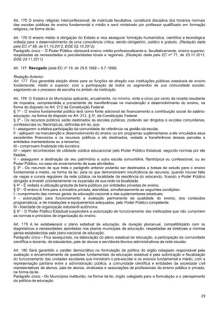 29
Art. 175 O ensino religioso interconfessional, de matrícula facultativa, constituirá disciplina dos horários normais
das escolas públicas de ensino fundamental e médio e será ministrado por professor qualificado em formação
religiosa, na forma da lei.
Art. 176 O ensino médio é obrigação do Estado e visa assegurar formação humanística, científica e tecnológica
voltada para o desenvolvimento de uma consciência crítica, sendo obrigatório, público e gratuito. (Redação dada
pela EC nº 88, de 01.10.2012, DOE 02.10.2012).
Parágrafo único – O Poder Público oferecerá ensino médio profissionalizante e, facultativamente, ensino superior,
respeitadas as necessidades e peculiaridades locais e regionais. (Redação dada pela EC nº 71, de 23.11.2011,
DOE 24.11.2011).
Art. 177 Revogado (pela EC nº 19, de 29.6.1999 – 6.7.1999).
Redação Anterior:
Art. 177 Fica garantida eleição direta para as funções de direção nas instituições públicas estaduais de ensino
fundamental, médio e superior, com a participação de todos os segmentos de sua comunidade escolar,
esgotando-se o processo de escolha no âmbito da instituição.
Art. 178 O Estado e os Municípios aplicarão, anualmente, no mínimo, vinte e cinco por cento da receita resultante
de impostos, compreendida a proveniente de transferências na manutenção e desenvolvimento do ensino, na
forma do disposto no Art. 212 da Constituição Federal.
§ 1º - O ensino fundamental público terá como fonte adicional de financiamento a contribuição social do salário-
educação, na forma do disposto no Art. 212, § 5º, da Constituição Federal.
§ 2º - Os recursos públicos serão destinados às escolas públicas, podendo ser dirigidos a escolas comunitárias,
confessionais ou filantrópicas, definidas em lei, que:
I - assegurem a efetiva participação da comunidade de referência na gestão da escola;
II - apliquem na manutenção e desenvolvimento do ensino ou em programas suplementares a ele vinculados seus
excedentes financeiros e os recursos públicos a ela destinados, vedada a transferência dessas parcelas a
entidades mantenedoras ou a terceiros;
III - comprovem finalidade não lucrativa;
IV - sejam reconhecidas de utilidade pública educacional pelo Poder Público Estadual, segundo normas por ele
fixadas;
V - assegurem a destinação de seu patrimônio a outra escola comunitária, filantrópica ou confessional, ou ao
Poder Público, no caso de encerramento de suas atividades.
§ 3º - Os recursos de que trata o parágrafo anterior poderão ser destinados a bolsas de estudo para o ensino
fundamental e médio, na forma da lei, para os que demonstrarem insuficiência de recursos, quando houver falta
de vagas e cursos regulares da rede pública na localidade da residência do educando, ficando o Poder Público
obrigado a investir prioritariamente na expansão de sua rede na localidade.
§ 4º - É vedada a utilização gratuita de bens públicos por entidades privadas de ensino.
§ 5º - O ensino é livre para a iniciativa privada, atendidas, simultaneamente as seguintes condições:
I - cumprimento das normas gerais da educação nacional e das suplementares estaduais;
II - autorização para funcionamento e avaliação permanente de qualidade do ensino, dos conteúdos
programáticos, e de instalações e equipamentos adequados, pelo Poder Público competente;
III - liberdade de organização estudantil autônoma.
§ 6º - O Poder Público Estadual suspenderá a autorização de funcionamento das instituições que não cumprirem
as normas e princípios de organização do ensino.
Art. 179 A lei estabelecerá o plano estadual de educação, de duração plurianual, compatibilizado com os
diagnósticos e necessidades apontadas nos planos municipais de educação, respeitadas as diretrizes e normas
gerais estabelecidas pelo plano nacional de educação.
Parágrafo único - Fica assegurada, na elaboração do plano estadual de educação, a participação da comunidade
científica e docente, de estudantes, pais de alunos e servidores técnico-administrativos da rede escolar.
Art. 180 Será garantido o caráter democrático na formulação da política do órgão colegiado responsável pela
avaliação e encaminhamento de questões fundamentais da educação estadual e pela autorização e fiscalização
do funcionamento das unidades escolares que ministram o pré-escolar e os ensinos fundamental e médio, com a
representação paritária entre a administração pública, a comunidade científica e entidades da sociedade civil
representativas de alunos, pais de alunos, sindicatos e associações de profissionais do ensino público e privado,
na forma da lei.
Parágrafo único - Os Municípios instituirão, na forma da lei, órgão colegiado para a formulação e o planejamento
da política de educação.
 
