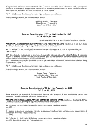 35
Parágrafo único - Para o financiamento dos Fundos Municipais poderá ser criado adicional de até 0,5 (meio) ponto
percentual na alíquota do imposto sobre serviços ou do imposto que vier substitui-lo, sobre serviços supérfluos,
sem prejuízo da destinação ao Fundo de recursos de outras origens.”
Art. 2º - Esta Emenda Constitucional entra em vigor na data de sua publicação.
Palácio Domingos Martins, em 29 de novembro de 2001.
José Carlos Gratz - Presidente
Gilson Gomes - 1º Secretário
Juca Alves - 2º Secretário
Emenda Constitucional nº 57 de 19 dezembro de 2007
D.O.E. de 20.12.2007
Acrescenta os §§ 4º e 5º ao artigo 229 da Constituição Estadual.
A MESA DA ASSEMBLÉIA LEGISLATIVA DO ESTADO DO ESPÍRITO SANTO, nos termos do art. 62, § 3º, da
Constituição Estadual, promulga a seguinte Emenda ao texto constitucional:
Art. 1º - O artigo 229 da Constituição do Estadual fica acrescido dos §§ 4º e 5º, com as seguintes redações:
"Art. 229. (...)
(...)
§ 4º Os estudantes matriculados no ensino médio das redes públicas estadual e federal farão jus à gratuidade
integral da tarifa no Sistema Transcol, exclusivamente para os deslocamentos residência/escola/residência nos
horários e linhas específicas para esses deslocamentos.
§ 5º O estudante que optar pela gratuidade fixada no § 4º não fará jus ao benefício de meia tarifa concedido pelo §
1º deste artigo." (NR)
Art. 2º - Esta Emenda Constitucional entra em vigor na data de sua publicação.
Palácio Domingos Martins, em 19 de dezembro de 2007.
Guerino Zanon - Presidente
Aparecida Denadai - 1º Secretária
Paulo Foletto - 2º Secretário
Emenda Constitucional nº 60 de 11 de Fevereiro de 2009
D.O.E. de 12.2.2009
Altera a redação de dispositivos da Constituição Estadual para adequá-la à nova terminologia “pessoa com
deficiência”, ao invés de pessoa “portadora” de deficiência.
A MESA DA ASSEMBLEIA LEGISLATIVA DO ESTADO DO ESPÍRITO SANTO, nos termos do artigo 62, § 3º da
Constituição Estadual, promulga a seguinte Emenda ao texto constitucional:
(...)
Art. 3º O artigo 170 da Constituição Estadual passa a vigorar com a seguinte redação:
“Art. 170. (...)
(...)
III - respeito às condições peculiares e inerentes ao educando trabalhador com oferta de ensino regular noturno à
pessoa com deficiência e ao superdotado;
(...).” (NR)
Art. 4º O artigo 171 da Constituição Estadual passa a vigorar com a seguinte redação:
“Art. 171. Constitui obrigação dos Poderes Públicos:
 