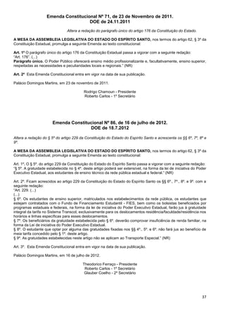 37
Emenda Constitucional Nº 71, de 23 de Novembro de 2011.
DOE de 24.11.2011
Altera a redação do parágrafo único do artigo 176 da Constituição do Estado.
A MESA DA ASSEMBLEIA LEGISLATIVA DO ESTADO DO ESPÍRITO SANTO, nos termos do artigo 62, § 3º da
Constituição Estadual, promulga a seguinte Emenda ao texto constitucional:
Art. 1º O parágrafo único do artigo 176 da Constituição Estadual passa a vigorar com a seguinte redação:
“Art. 176”. (...)
Parágrafo único. O Poder Público oferecerá ensino médio profissionalizante e, facultativamente, ensino superior,
respeitadas as necessidades e peculiaridades locais e regionais.” (NR)
Art. 2º Esta Emenda Constitucional entra em vigor na data de sua publicação.
Palácio Domingos Martins, em 23 de novembro de 2011.
Rodrigo Chamoun - Presidente
Roberto Carlos - 1º Secretário
Emenda Constitucional Nº 86, de 16 de julho de 2012.
DOE de 18.7.2012
Altera a redação do § 5º do artigo 229 da Constituição do Estado do Espírito Santo e acrescenta os §§ 6º, 7º, 8º e
9º.
A MESA DA ASSEMBLEIA LEGISLATIVA DO ESTADO DO ESPÍRITO SANTO, nos termos do artigo 62, § 3º da
Constituição Estadual, promulga a seguinte Emenda ao texto constitucional:
Art. 1º. O § 5º. do artigo 229 da Constituição do Estado do Espírito Santo passa a vigorar com a seguinte redação:
“§ 5º. A gratuidade estabelecida no § 4º. deste artigo poderá ser extensível, na forma da lei de iniciativa do Poder
Executivo Estadual, aos estudantes de ensino técnico da rede pública estadual e federal.” (NR)
Art. 2º. Ficam acrescidos ao artigo 229 da Constituição do Estado do Espírito Santo os §§ 6º., 7º., 8º. e 9º. com a
seguinte redação:
“Art. 229. (...)
(...)
§ 6º. Os estudantes de ensino superior, matriculados nos estabelecimentos da rede pública, os estudantes que
estejam contratados com o Fundo de Financiamento Estudantil - FIES, bem como os bolsistas beneficiados por
programas estaduais e federais, na forma da lei de iniciativa do Poder Executivo Estadual, farão jus à gratuidade
integral da tarifa no Sistema Transcol, exclusivamente para os deslocamentos residência/faculdade/residência nos
horários e linhas específicas para esses deslocamentos.
§ 7º. Os beneficiários da gratuidade estabelecida pelo § 6º. deverão comprovar insuficiência de renda familiar, na
forma da Lei de iniciativa do Poder Executivo Estadual.
§ 8º. O estudante que optar por alguma das gratuidades fixadas nos §§ 4º., 5º. e 6º. não fará jus ao benefício de
meia tarifa concedido pelo § 1º. deste artigo.
§ 9º. As gratuidades estabelecidas neste artigo não se aplicam ao Transporte Especial.” (NR)
Art. 3º. Esta Emenda Constitucional entra em vigor na data de sua publicação.
Palácio Domingos Martins, em 16 de julho de 2012.
Theodorico Ferraço - Presidente
Roberto Carlos - 1º Secretário
Glauber Coelho - 2º Secretário
 