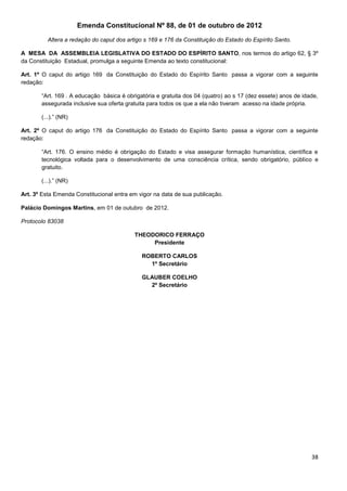 38
Emenda Constitucional Nº 88, de 01 de outubro de 2012
Altera a redação do caput dos artigo s 169 e 176 da Constituição do Estado do Espírito Santo.
A MESA DA ASSEMBLEIA LEGISLATIVA DO ESTADO DO ESPÍRITO SANTO, nos termos do artigo 62, § 3º
da Constituição Estadual, promulga a seguinte Emenda ao texto constitucional:
Art. 1º O caput do artigo 169 da Constituição do Estado do Espírito Santo passa a vigorar com a seguinte
redação:
“Art. 169 . A educação básica é obrigatória e gratuita dos 04 (quatro) ao s 17 (dez essete) anos de idade,
assegurada inclusive sua oferta gratuita para todos os que a ela não tiveram acesso na idade própria.
(...).” (NR)
Art. 2º O caput do artigo 176 da Constituição do Estado do Espírito Santo passa a vigorar com a seguinte
redação:
“Art. 176. O ensino médio é obrigação do Estado e visa assegurar formação humanística, científica e
tecnológica voltada para o desenvolvimento de uma consciência crítica, sendo obrigatório, público e
gratuito.
(...).” (NR)
Art. 3º Esta Emenda Constitucional entra em vigor na data de sua publicação.
Palácio Domingos Martins, em 01 de outubro de 2012.
Protocolo 83038
THEODORICO FERRAÇO
Presidente
ROBERTO CARLOS
1º Secretário
GLAUBER COELHO
2º Secretário
 
