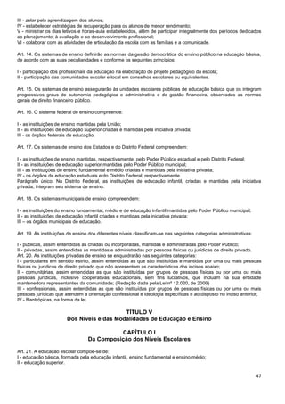 47
III - zelar pela aprendizagem dos alunos;
IV - estabelecer estratégias de recuperação para os alunos de menor rendimento;
V - ministrar os dias letivos e horas-aula estabelecidos, além de participar integralmente dos períodos dedicados
ao planejamento, à avaliação e ao desenvolvimento profissional;
VI - colaborar com as atividades de articulação da escola com as famílias e a comunidade.
Art. 14. Os sistemas de ensino definirão as normas da gestão democrática do ensino público na educação básica,
de acordo com as suas peculiaridades e conforme os seguintes princípios:
I - participação dos profissionais da educação na elaboração do projeto pedagógico da escola;
II - participação das comunidades escolar e local em conselhos escolares ou equivalentes.
Art. 15. Os sistemas de ensino assegurarão às unidades escolares públicas de educação básica que os integram
progressivos graus de autonomia pedagógica e administrativa e de gestão financeira, observadas as normas
gerais de direito financeiro público.
Art. 16. O sistema federal de ensino compreende:
I - as instituições de ensino mantidas pela União;
II - as instituições de educação superior criadas e mantidas pela iniciativa privada;
III - os órgãos federais de educação.
Art. 17. Os sistemas de ensino dos Estados e do Distrito Federal compreendem:
I - as instituições de ensino mantidas, respectivamente, pelo Poder Público estadual e pelo Distrito Federal;
II - as instituições de educação superior mantidas pelo Poder Público municipal;
III - as instituições de ensino fundamental e médio criadas e mantidas pela iniciativa privada;
IV - os órgãos de educação estaduais e do Distrito Federal, respectivamente.
Parágrafo único. No Distrito Federal, as instituições de educação infantil, criadas e mantidas pela iniciativa
privada, integram seu sistema de ensino.
Art. 18. Os sistemas municipais de ensino compreendem:
I - as instituições do ensino fundamental, médio e de educação infantil mantidas pelo Poder Público municipal;
II - as instituições de educação infantil criadas e mantidas pela iniciativa privada;
III – os órgãos municipais de educação.
Art. 19. As instituições de ensino dos diferentes níveis classificam-se nas seguintes categorias administrativas:
I - públicas, assim entendidas as criadas ou incorporadas, mantidas e administradas pelo Poder Público;
II - privadas, assim entendidas as mantidas e administradas por pessoas físicas ou jurídicas de direito privado.
Art. 20. As instituições privadas de ensino se enquadrarão nas seguintes categorias:
I - particulares em sentido estrito, assim entendidas as que são instituídas e mantidas por uma ou mais pessoas
físicas ou jurídicas de direito privado que não apresentem as características dos incisos abaixo;
II - comunitárias, assim entendidas as que são instituídas por grupos de pessoas físicas ou por uma ou mais
pessoas jurídicas, inclusive cooperativas educacionais, sem fins lucrativos, que incluam na sua entidade
mantenedora representantes da comunidade; (Redação dada pela Lei nº 12.020, de 2009)
III - confessionais, assim entendidas as que são instituídas por grupos de pessoas físicas ou por uma ou mais
pessoas jurídicas que atendem a orientação confessional e ideologia específicas e ao disposto no inciso anterior;
IV - filantrópicas, na forma da lei.
TÍTULO V
Dos Níveis e das Modalidades de Educação e Ensino
CAPÍTULO I
Da Composição dos Níveis Escolares
Art. 21. A educação escolar compõe-se de:
I - educação básica, formada pela educação infantil, ensino fundamental e ensino médio;
II - educação superior.
 