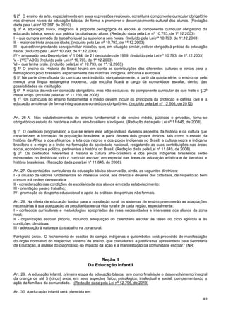 49
§ 2
o
O ensino da arte, especialmente em suas expressões regionais, constituirá componente curricular obrigatório
nos diversos níveis da educação básica, de forma a promover o desenvolvimento cultural dos alunos. (Redação
dada pela Lei nº 12.287, de 2010)
§ 3
o
A educação física, integrada à proposta pedagógica da escola, é componente curricular obrigatório da
educação básica, sendo sua prática facultativa ao aluno: (Redação dada pela Lei nº 10.793, de 1º.12.2003)
I – que cumpra jornada de trabalho igual ou superior a seis horas; (Incluído pela Lei nº 10.793, de 1º.12.2003)
II – maior de trinta anos de idade; (Incluído pela Lei nº 10.793, de 1º.12.2003)
III – que estiver prestando serviço militar inicial ou que, em situação similar, estiver obrigado à prática da educação
física; (Incluído pela Lei nº 10.793, de 1º.12.2003)
IV – amparado pelo Decreto-Lei n
o
1.044, de 21 de outubro de 1969; (Incluído pela Lei nº 10.793, de 1º.12.2003)
V – (VETADO) (Incluído pela Lei nº 10.793, de 1º.12.2003)
VI – que tenha prole. (Incluído pela Lei nº 10.793, de 1º.12.2003)
§ 4º O ensino da História do Brasil levará em conta as contribuições das diferentes culturas e etnias para a
formação do povo brasileiro, especialmente das matrizes indígena, africana e europeia.
§ 5º Na parte diversificada do currículo será incluído, obrigatoriamente, a partir da quinta série, o ensino de pelo
menos uma língua estrangeira moderna, cuja escolha ficará a cargo da comunidade escolar, dentro das
possibilidades da instituição.
§ 6
o
A música deverá ser conteúdo obrigatório, mas não exclusivo, do componente curricular de que trata o § 2
o
deste artigo. (Incluído pela Lei nº 11.769, de 2008)
§ 7
o
Os currículos do ensino fundamental e médio devem incluir os princípios da proteção e defesa civil e a
educação ambiental de forma integrada aos conteúdos obrigatórios. (Incluído pela Lei nº 12.608, de 2012)
Art. 26-A. Nos estabelecimentos de ensino fundamental e de ensino médio, públicos e privados, torna-se
obrigatório o estudo da história e cultura afro-brasileira e indígena. (Redação dada pela Lei nº 11.645, de 2008).
§ 1
o
O conteúdo programático a que se refere este artigo incluirá diversos aspectos da história e da cultura que
caracterizam a formação da população brasileira, a partir desses dois grupos étnicos, tais como o estudo da
história da África e dos africanos, a luta dos negros e dos povos indígenas no Brasil, a cultura negra e indígena
brasileira e o negro e o índio na formação da sociedade nacional, resgatando as suas contribuições nas áreas
social, econômica e política, pertinentes à história do Brasil. (Redação dada pela Lei nº 11.645, de 2008).
§ 2
o
Os conteúdos referentes à história e cultura afro-brasileira e dos povos indígenas brasileiros serão
ministrados no âmbito de todo o currículo escolar, em especial nas áreas de educação artística e de literatura e
história brasileiras. (Redação dada pela Lei nº 11.645, de 2008).
Art. 27. Os conteúdos curriculares da educação básica observarão, ainda, as seguintes diretrizes:
I - a difusão de valores fundamentais ao interesse social, aos direitos e deveres dos cidadãos, de respeito ao bem
comum e à ordem democrática;
II - consideração das condições de escolaridade dos alunos em cada estabelecimento;
III - orientação para o trabalho;
IV - promoção do desporto educacional e apoio às práticas desportivas não formais.
Art. 28. Na oferta de educação básica para a população rural, os sistemas de ensino promoverão as adaptações
necessárias à sua adequação às peculiaridades da vida rural e de cada região, especialmente:
I - conteúdos curriculares e metodologias apropriadas às reais necessidades e interesses dos alunos da zona
rural;
II - organização escolar própria, incluindo adequação do calendário escolar às fases do ciclo agrícola e às
condições climáticas;
III - adequação à natureza do trabalho na zona rural.
Parágrafo único. O fechamento de escolas do campo, indígenas e quilombolas será precedido de manifestação
do órgão normativo do respectivo sistema de ensino, que considerará a justificativa apresentada pela Secretaria
de Educação, a análise do diagnóstico do impacto da ação e a manifestação da comunidade escolar.” (NR)
Seção II
Da Educação Infantil
Art. 29. A educação infantil, primeira etapa da educação básica, tem como finalidade o desenvolvimento integral
da criança de até 5 (cinco) anos, em seus aspectos físico, psicológico, intelectual e social, complementando a
ação da família e da comunidade. (Redação dada pela Lei nº 12.796, de 2013)
Art. 30. A educação infantil será oferecida em:
 