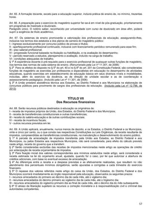 57
Art. 65. A formação docente, exceto para a educação superior, incluirá prática de ensino de, no mínimo, trezentas
horas.
Art. 66. A preparação para o exercício do magistério superior far-se-á em nível de pós-graduação, prioritariamente
em programas de mestrado e doutorado.
Parágrafo único. O notório saber, reconhecido por universidade com curso de doutorado em área afim, poderá
suprir a exigência de título acadêmico.
Art. 67. Os sistemas de ensino promoverão a valorização dos profissionais da educação, assegurando-lhes,
inclusive nos termos dos estatutos e dos planos de carreira do magistério público:
I - ingresso exclusivamente por concurso público de provas e títulos;
II - aperfeiçoamento profissional continuado, inclusive com licenciamento periódico remunerado para esse fim;
III - piso salarial profissional;
IV - progressão funcional baseada na titulação ou habilitação, e na avaliação do desempenho;
V - período reservado a estudos, planejamento e avaliação, incluído na carga de trabalho;
VI - condições adequadas de trabalho.
§ 1
o
A experiência docente é pré-requisito para o exercício profissional de quaisquer outras funções de magistério,
nos termos das normas de cada sistema de ensino. (Renumerado pela Lei nº 11.301, de 2006)
§ 2
o
Para os efeitos do disposto no § 5
o
do art. 40 e no § 8
o
do art. 201 da Constituição Federal, são consideradas
funções de magistério as exercidas por professores e especialistas em educação no desempenho de atividades
educativas, quando exercidas em estabelecimento de educação básica em seus diversos níveis e modalidades,
incluídas, além do exercício da docência, as de direção de unidade escolar e as de coordenação e
assessoramento pedagógico. (Incluído pela Lei nº 11.301, de 2006)
§ 3
o
A União prestará assistência técnica aos Estados, ao Distrito Federal e aos Municípios na elaboração de
concursos públicos para provimento de cargos dos profissionais da educação. (Incluído pela Lei nº 12.796, de
2013)
TÍTULO VII
Dos Recursos financeiros
Art. 68. Serão recursos públicos destinados à educação os originários de:
I - receita de impostos próprios da União, dos Estados, do Distrito Federal e dos Municípios;
II - receita de transferências constitucionais e outras transferências;
III - receita do salário-educação e de outras contribuições sociais;
IV - receita de incentivos fiscais;
V - outros recursos previstos em lei.
Art. 69. A União aplicará, anualmente, nunca menos de dezoito, e os Estados, o Distrito Federal e os Municípios,
vinte e cinco por cento, ou o que consta nas respectivas Constituições ou Leis Orgânicas, da receita resultante de
impostos, compreendidas as transferências constitucionais, na manutenção e desenvolvimento do ensino público.
§ 1º A parcela da arrecadação de impostos transferida pela União aos Estados, ao Distrito Federal e aos
Municípios, ou pelos Estados aos respectivos Municípios, não será considerada, para efeito do cálculo previsto
neste artigo, receita do governo que a transferir.
§ 2º Serão consideradas excluídas das receitas de impostos mencionadas neste artigo as operações de crédito
por antecipação de receita orçamentária de impostos.
§ 3º Para fixação inicial dos valores correspondentes aos mínimos estatuídos neste artigo, será considerada a
receita estimada na lei do orçamento anual, ajustada, quando for o caso, por lei que autorizar a abertura de
créditos adicionais, com base no eventual excesso de arrecadação.
§ 4º As diferenças entre a receita e a despesa previstas e as efetivamente realizadas, que resultem no não
atendimento dos percentuais mínimos obrigatórios, serão apuradas e corrigidas a cada trimestre do exercício
financeiro.
§ 5º O repasse dos valores referidos neste artigo do caixa da União, dos Estados, do Distrito Federal e dos
Municípios ocorrerá imediatamente ao órgão responsável pela educação, observados os seguintes prazos:
I - recursos arrecadados do primeiro ao décimo dia de cada mês, até o vigésimo dia;
II - recursos arrecadados do décimo primeiro ao vigésimo dia de cada mês, até o trigésimo dia;
III - recursos arrecadados do vigésimo primeiro dia ao final de cada mês, até o décimo dia do mês subsequente.
§ 6º O atraso da liberação sujeitará os recursos a correção monetária e à responsabilização civil e criminal das
autoridades competentes.
 