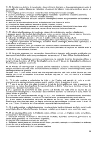 58
Art. 70. Considerar-se-ão como de manutenção e desenvolvimento do ensino as despesas realizadas com vistas à
consecução dos objetivos básicos das instituições educacionais de todos os níveis, compreendendo as que se
destinam a:
I - remuneração e aperfeiçoamento do pessoal docente e demais profissionais da educação;
II - aquisição, manutenção, construção e conservação de instalações e equipamentos necessários ao ensino;
III – uso e manutenção de bens e serviços vinculados ao ensino;
IV - levantamentos estatísticos, estudos e pesquisas visando precipuamente ao aprimoramento da qualidade e à
expansão do ensino;
V - realização de atividade-meio necessária ao funcionamento dos sistemas de ensino;
VI - concessão de bolsas de estudo a alunos de escolas públicas e privadas;
VII - amortização e custeio de operações de crédito destinadas a atender ao disposto nos incisos deste artigo;
VIII - aquisição de material didático-escolar e manutenção de programas de transporte escolar.
Art. 71. Não constituirão despesas de manutenção e desenvolvimento do ensino aquelas realizadas com:
I - pesquisa, quando não vinculada às instituições de ensino, ou, quando efetivada fora dos sistemas de ensino,
que não vise, precipuamente, ao aprimoramento de sua qualidade ou à sua expansão;
II - subvenção a instituições públicas ou privadas de caráter assistencial, desportivo ou cultural;
III - formação de quadros especiais para a administração pública, sejam militares ou civis, inclusive diplomáticos;
IV - programas suplementares de alimentação, assistência médica-odontológica, farmacêutica e psicológica, e
outras formas de assistência social;
V - obras de infraestrutura, ainda que realizadas para beneficiar direta ou indiretamente a rede escolar;
VI - pessoal docente e demais trabalhadores da educação, quando em desvio de função ou em atividade alheia à
manutenção e desenvolvimento do ensino.
Art. 72. As receitas e despesas com manutenção e desenvolvimento do ensino serão apuradas e publicadas nos
balanços do Poder Público, assim como nos relatórios a que se refere o § 3º do art. 165 da Constituição Federal.
Art. 73. Os órgãos fiscalizadores examinarão, prioritariamente, na prestação de contas de recursos públicos, o
cumprimento do disposto no art. 212 da Constituição Federal, no art. 60 do Ato das Disposições Constitucionais
Transitórias e na legislação concernente.
Art. 74. A União, em colaboração com os Estados, o Distrito Federal e os Municípios, estabelecerá padrão mínimo
de oportunidades educacionais para o ensino fundamental, baseado no cálculo do custo mínimo por aluno, capaz
de assegurar ensino de qualidade.
Parágrafo único. O custo mínimo de que trata este artigo será calculado pela União ao final de cada ano, com
validade para o ano subsequente, considerando variações regionais no custo dos insumos e as diversas
modalidades de ensino.
Art. 75. A ação supletiva e redistributiva da União e dos Estados será exercida de modo a corrigir,
progressivamente, as disparidades de acesso e garantir o padrão mínimo de qualidade de ensino.
§ 1º A ação a que se refere este artigo obedecerá a fórmula de domínio público que inclua a capacidade de
atendimento e a medida do esforço fiscal do respectivo Estado, do Distrito Federal ou do Município em favor da
manutenção e do desenvolvimento do ensino.
§ 2º A capacidade de atendimento de cada governo será definida pela razão entre os recursos de uso
constitucionalmente obrigatório na manutenção e desenvolvimento do ensino e o custo anual do aluno, relativo ao
padrão mínimo de qualidade.
§ 3º Com base nos critérios estabelecidos nos §§ 1º e 2º, a União poderá fazer a transferência direta de recursos
a cada estabelecimento de ensino, considerado o número de alunos que efetivamente frequentam a escola.
§ 4º A ação supletiva e redistributiva não poderá ser exercida em favor do Distrito Federal, dos Estados e dos
Municípios se estes oferecerem vagas, na área de ensino de sua responsabilidade, conforme o inciso VI do art. 10
e o inciso V do art. 11 desta Lei, em número inferior à sua capacidade de atendimento.
Art. 76. A ação supletiva e redistributiva prevista no artigo anterior ficará condicionada ao efetivo cumprimento
pelos Estados, Distrito Federal e Municípios do disposto nesta Lei, sem prejuízo de outras prescrições legais.
Art. 77. Os recursos públicos serão destinados às escolas públicas, podendo ser dirigidos a escolas comunitárias,
confessionais ou filantrópicas que:
I - comprovem finalidade não lucrativa e não distribuam resultados, dividendos, bonificações, participações ou
parcela de seu patrimônio sob nenhuma forma ou pretexto;
II - apliquem seus excedentes financeiros em educação;
III - assegure a destinação de seu patrimônio a outra escola comunitária, filantrópica ou confessional, ou ao Poder
Público, no caso de encerramento de suas atividades;
IV - prestem contas ao Poder Público dos recursos recebidos.
 