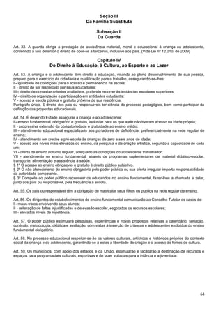 64
Seção III
Da Família Substituta
Subseção II
Da Guarda
Art. 33. A guarda obriga a prestação de assistência material, moral e educacional à criança ou adolescente,
conferindo a seu detentor o direito de opor-se a terceiros, inclusive aos pais. (Vide Lei nº 12.010, de 2009)
Capítulo IV
Do Direito à Educação, à Cultura, ao Esporte e ao Lazer
Art. 53. A criança e o adolescente têm direito à educação, visando ao pleno desenvolvimento de sua pessoa,
preparo para o exercício da cidadania e qualificação para o trabalho, assegurando-se-lhes:
I - igualdade de condições para o acesso e permanência na escola;
II - direito de ser respeitado por seus educadores;
III - direito de contestar critérios avaliativos, podendo recorrer às instâncias escolares superiores;
IV - direito de organização e participação em entidades estudantis;
V - acesso à escola pública e gratuita próxima de sua residência.
Parágrafo único. É direito dos pais ou responsáveis ter ciência do processo pedagógico, bem como participar da
definição das propostas educacionais.
Art. 54. É dever do Estado assegurar à criança e ao adolescente:
I - ensino fundamental, obrigatório e gratuito, inclusive para os que a ele não tiveram acesso na idade própria;
II - progressiva extensão da obrigatoriedade e gratuidade ao ensino médio;
III - atendimento educacional especializado aos portadores de deficiência, preferencialmente na rede regular de
ensino;
IV - atendimento em creche e pré-escola às crianças de zero a seis anos de idade;
V - acesso aos níveis mais elevados do ensino, da pesquisa e da criação artística, segundo a capacidade de cada
um;
VI - oferta de ensino noturno regular, adequado às condições do adolescente trabalhador;
VII - atendimento no ensino fundamental, através de programas suplementares de material didático-escolar,
transporte, alimentação e assistência à saúde.
§ 1º O acesso ao ensino obrigatório e gratuito é direito público subjetivo.
§ 2º O não oferecimento do ensino obrigatório pelo poder público ou sua oferta irregular importa responsabilidade
da autoridade competente.
§ 3º Compete ao poder público recensear os educandos no ensino fundamental, fazer-lhes a chamada e zelar,
junto aos pais ou responsável, pela frequência à escola.
Art. 55. Os pais ou responsável têm a obrigação de matricular seus filhos ou pupilos na rede regular de ensino.
Art. 56. Os dirigentes de estabelecimentos de ensino fundamental comunicarão ao Conselho Tutelar os casos de:
I - maus-tratos envolvendo seus alunos;
II - reiteração de faltas injustificadas e de evasão escolar, esgotados os recursos escolares;
III - elevados níveis de repetência.
Art. 57. O poder público estimulará pesquisas, experiências e novas propostas relativas a calendário, seriação,
currículo, metodologia, didática e avaliação, com vistas à inserção de crianças e adolescentes excluídos do ensino
fundamental obrigatório.
Art. 58. No processo educacional respeitar-se-ão os valores culturais, artísticos e históricos próprios do contexto
social da criança e do adolescente, garantindo-se a estes a liberdade da criação e o acesso às fontes de cultura.
Art. 59. Os municípios, com apoio dos estados e da União, estimularão e facilitarão a destinação de recursos e
espaços para programações culturais, esportivas e de lazer voltadas para a infância e a juventude.
 