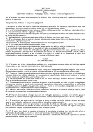 72
CAPÍTULO II
DOS DIREITOS DOS JOVENS
Seção I
Do Direito à Cidadania, à Participação Social e Política e à Representação Juvenil
Art. 4
o
O jovem tem direito à participação social e política e na formulação, execução e avaliação das políticas
públicas de juventude.
Parágrafo único. Entende-se por participação juvenil:
I - a inclusão do jovem nos espaços públicos e comunitários a partir da sua concepção como pessoa ativa, livre,
responsável e digna de ocupar uma posição central nos processos políticos e sociais;
II - o envolvimento ativo dos jovens em ações de políticas públicas que tenham por objetivo o próprio benefício, o
de suas comunidades, cidades e regiões e o do País;
III - a participação individual e coletiva do jovem em ações que contemplem a defesa dos direitos da juventude ou
de temas afetos aos jovens; e
IV - a efetiva inclusão dos jovens nos espaços públicos de decisão com direito a voz e voto.
Art. 5
o
A interlocução da juventude com o poder público pode realizar-se por intermédio de associações, redes,
movimentos e organizações juvenis.
Parágrafo único. É dever do poder público incentivar a livre associação dos jovens.
Art. 6
o
São diretrizes da interlocução institucional juvenil:
I - a definição de órgão governamental específico para a gestão das políticas públicas de juventude;
II - o incentivo à criação de conselhos de juventude em todos os entes da Federação.
Parágrafo único. Sem prejuízo das atribuições do órgão governamental específico para a gestão das políticas
públicas de juventude e dos conselhos de juventude com relação aos direitos previstos neste Estatuto, cabe ao
órgão governamental de gestão e aos conselhos dos direitos da criança e do adolescente a interlocução
institucional com adolescentes de idade entre 15 (quinze) e 18 (dezoito) anos.
Seção II
Do Direito à Educação
Art. 7
o
O jovem tem direito à educação de qualidade, com a garantia de educação básica, obrigatória e gratuita,
inclusive para os que a ela não tiveram acesso na idade adequada.
§ 1
o
A educação básica será ministrada em língua portuguesa, assegurada aos jovens indígenas e de povos e
comunidades tradicionais a utilização de suas línguas maternas e de processos próprios de aprendizagem.
§ 2
o
É dever do Estado oferecer aos jovens que não concluíram a educação básica programas na modalidade da
educação de jovens e adultos, adaptados às necessidades e especificidades da juventude, inclusive no período
noturno, ressalvada a legislação educacional específica.
§ 3
o
São assegurados aos jovens com surdez o uso e o ensino da Língua Brasileira de Sinais - LIBRAS, em
todas as etapas e modalidades educacionais.
§ 4
o
É assegurada aos jovens com deficiência a inclusão no ensino regular em todos os níveis e modalidades
educacionais, incluindo o atendimento educacional especializado, observada a acessibilidade a edificações,
transportes, espaços, mobiliários, equipamentos, sistemas e meios de comunicação e assegurados os recursos de
tecnologia assistiva e adaptações necessárias a cada pessoa.
§ 5
o
A Política Nacional de Educação no Campo contemplará a ampliação da oferta de educação para os jovens
do campo, em todos os níveis e modalidades educacionais.
Art. 8
o
O jovem tem direito à educação superior, em instituições públicas ou privadas, com variados graus de
abrangência do saber ou especialização do conhecimento, observadas as regras de acesso de cada instituição.
§ 1
o
É assegurado aos jovens negros, indígenas e alunos oriundos da escola pública o acesso ao ensino
superior nas instituições públicas por meio de políticas afirmativas, nos termos da lei.
§ 2
o
O poder público promoverá programas de expansão da oferta de educação superior nas instituições
públicas, de financiamento estudantil e de bolsas de estudos nas instituições privadas, em especial para jovens
com deficiência, negros, indígenas e alunos oriundos da escola pública.
Art. 9
o
O jovem tem direito à educação profissional e tecnológica, articulada com os diferentes níveis e
modalidades de educação, ao trabalho, à ciência e à tecnologia, observada a legislação vigente.
Art. 10. É dever do Estado assegurar ao jovem com deficiência o atendimento educacional especializado gratuito,
preferencialmente, na rede regular de ensino.
 