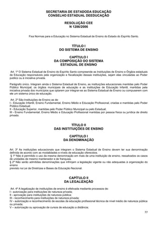 77
SECRETARIA DE ESTADODA EDUCAÇÃO
CONSELHO ESTADUAL DEEDUCAÇÃO
RESOLUÇÃO CEE
N 1286/2006
Fixa Normas para a Educação no Sistema Estadual de Ensino do Estado do Espírito Santo.
TÍTULO I
DO SISTEMA DE ENSINO
CAPÍTULO I
DA COMPOSIÇÃO DO SISTEMA
ESTADUAL DE ENSINO
Art. 1º O Sistema Estadual de Ensino do Espírito Santo compreende as Instituições de Ensino e Órgãos estaduais
de Educação responsáveis pela organização e fiscalização dessas instituições, sejam elas vinculadas ao Poder
publico ou à iniciativa privada.
Parágrafo único. Integram ainda o Sistema Estadual de Ensino, as instituições educacionais mantidas pelo Poder
Público Municipal, os órgãos municipais de educação e as instituições de Educação Infantil, mantidas pela
iniciativa privada dos municípios que optarem por integrar-se ao Sistema Estadual de Ensino ou compuserem com
ele um sistema único de educação.
Art. 2º São Instituições de Ensino as de:
I - Educação Infantil, Ensino Fundamental, Ensino Médio e Educação Profissional, criadas e mantidas pelo Poder
Público Estadual;
II - Educação Superior, mantidas pelo Poder Público Municipal ou pelo Estadual;
III - Ensino Fundamental, Ensino Médio e Educação Profissional mantidas por pessoa física ou jurídica de direito
privado.
TÍTULO II
DAS INSTITUIÇÕES DE ENSINO
CAPÍTULO I
DA DENOMINAÇÃO
Art. 3º As instituições educacionais que integram o Sistema Estadual de Ensino devem ter sua denominação
definida de acordo com as modalidades e níveis de educação oferecidos.
§ 1º Não é permitido o uso da mesma denominação em mais de uma instituição de ensino, ressalvados os casos
de unidades de mesmo mantenedor e de franquias.
§ 2º Não serão admitidas denominações que infrinjam a legislação vigente ou não adequadas à organização do
ensino
previsto na Lei de Diretrizes e Bases da Educação Nacional.
CAPÍTULO II
DA LEGALIZAÇÃO
Art. 4º A legalização de instituições de ensino é efetivada mediante processos de:
I - autorização para instituições de natureza privada;
II - aprovação para instituições de natureza pública;
III - reconhecimento para instituições de natureza privada;
IV - autorização e reconhecimento de escolas de educação profissional técnica de nível médio de natureza pública
ou privada;
V – autorização ou aprovação de cursos de educação a distância;
 