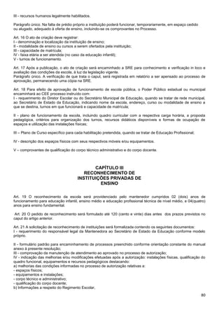 80
III - recursos humanos legalmente habilitados.
Parágrafo único. Na falta de prédio próprio a instituição poderá funcionar, temporariamente, em espaço cedido
ou alugado, adequado à oferta de ensino, incluindo-se os comprovantes no Processo.
Art. 16 O ato de criação deve registrar:
I - denominação e localização da instituição de ensino;
II - modalidade de ensino ou cursos a serem ofertados pela instituição;
III - capacidade de matrícula;
IV - faixa etária a ser atendida (no caso da educação infantil);
V - turnos de funcionamento.
Art. 17 Após a publicação, o ato de criação será encaminhado a SRE para conhecimento e verificação in loco e
avaliação das condições da escola, à luz da legislação vigente.
Parágrafo único. A verificação de que trata o caput, será registrada em relatório a ser apensado ao processo de
aprovação, permanecendo uma cópia na SRE.
Art. 18 Para efeito de aprovação de funcionamento de escola pública, o Poder Público estadual ou municipal
encaminhará ao CEE processo instruído com:
I - requerimento do Diretor Escolar ou do Secretário Municipal de Educação, quando se tratar de rede municipal,
ao Secretário de Estado da Educação, indicando nome da escola, endereço, curso ou modalidade de ensino a
que se destina, turnos em que funcionará e capacidade de matrícula;
II - plano de funcionamento da escola, incluindo quadro curricular com a respectiva carga horária, a proposta
pedagógica, critérios para organização dos turnos, recursos didáticos disponíveis e formas de ocupação de
espaços e utilização das instalações físicas;
III – Plano de Curso específico para cada habilitação pretendida, quando se tratar de Educação Profissional;
IV - descrição dos espaços físicos com seus respectivos móveis e/ou equipamentos.
V – comprovantes de qualificação do corpo técnico administrativo e do corpo docente.
CAPÍTULO III
RECONHECIMENTO DE
INSTITUIÇÕES PRIVADAS DE
ENSINO
Art. 19 O reconhecimento da escola será providenciado pelo mantenedor cumpridos 02 (dois) anos de
funcionamento para educação infantil, ensino médio e educação profissional técnica de nível médio, e 04(quatro)
anos para ensino fundamental.
Art. 20 O pedido de reconhecimento será formulado até 120 (cento e vinte) dias antes dos prazos previstos no
caput do artigo anterior.
Art. 21 A solicitação de reconhecimento de instituições será formalizada contendo os seguintes documentos:
I - requerimento do responsável legal da Mantenedora ao Secretário de Estado da Educação conforme modelo
próprio.
II - formulário padrão para encaminhamento de processos preenchido conforme orientação constante do manual
anexo à presente resolução;
III - comprovação da manutenção de atendimento ao aprovado no processo de autorização;
IV - indicação das melhorias e/ou modificações efetuadas após a autorização: instalações físicas, qualificação do
quadro funcional, equipamentos e recursos pedagógicos destacando:
a) melhorias das condições informadas no processo de autorização relativas a:
- espaços físicos;
- equipamentos e instalações;
- corpo técnico e administrativo;
- qualificação do corpo docente;
b) Informações a respeito do Regimento Escolar,
 