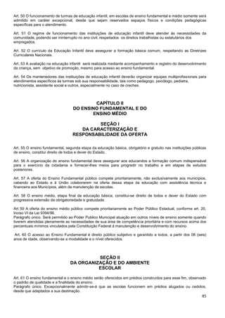 85
Art. 50 O funcionamento de turmas de educação infantil, em escolas de ensino fundamental e médio somente será
admitido em caráter excepcional, desde que sejam reservados espaços físicos e condições pedagógicas
específicas para o atendimento.
Art. 51 O regime de funcionamento das instituições de educação infantil deve atender às necessidades da
comunidade, podendo ser ininterrupto no ano civil, respeitados os direitos trabalhistas ou estatutários dos
empregados.
Art. 52 O currículo da Educação Infantil deve assegurar a formação básica comum, respeitando as Diretrizes
Curriculares Nacionais.
Art. 53 A avaliação na educação infantil será realizada mediante acompanhamento e registro do desenvolvimento
da criança, sem objetivo de promoção, mesmo para acesso ao ensino fundamental.
Art. 54 Os mantenedores das instituições de educação infantil deverão organizar equipes multiprofissionais para
atendimentos específicos às turmas sob sua responsabilidade, tais como pedagogo, psicólogo, pediatra,
nutricionista, assistente social e outros, especialmente no caso de creches.
CAPÍTULO II
DO ENSINO FUNDAMENTAL E DO
ENSINO MÉDIO
SEÇÃO I
DA CARACTERIZAÇÃO E
RESPONSABILIDADE DA OFERTA
Art. 55 O ensino fundamental, segunda etapa da educação básica, obrigatório e gratuito nas instituições públicas
de ensino, constitui direito de todos e dever do Estado.
Art. 56 A organização do ensino fundamental deve assegurar aos educandos a formação comum indispensável
para o exercício da cidadania e fornecer-lhes meios para progredir no trabalho e em etapas de estudos
posteriores.
Art. 57 A oferta do Ensino Fundamental público compete prioritariamente, não exclusivamente aos municípios,
cabendo ao Estado e à União colaborarem na oferta dessa etapa da educação com assistência técnica e
financeira aos Municípios, além da manutenção de escolas.
Art. 58 O ensino médio, etapa final da educação básica, constitui-se direito de todos e dever do Estado com
progressiva extensão da obrigatoriedade e gratuidade.
Art 59 A oferta do ensino médio público compete prioritariamente ao Poder Público Estadual, conforme art. 20,
Inciso VI da Lei 9394/96.
Parágrafo único. Será permitido ao Poder Publico Municipal atuação em outros níveis de ensino somente quando
tiverem atendidas plenamente as necessidades de sua área de competência prioritária e com recursos acima dos
percentuais mínimos vinculados pela Constituição Federal á manutenção e desenvolvimento do ensino.
Art. 60 O acesso ao Ensino Fundamental é direito público subjetivo e garantido a todos, a partir dos 06 (seis)
anos de idade, observando-se a modalidade e o nível oferecidos.
SEÇÃO II
DA ORGANIZAÇÃO E DO AMBIENTE
ESCOLAR
Art. 61 O ensino fundamental e o ensino médio serão oferecidos em prédios construídos para esse fim, observado
o padrão de qualidade e a finalidade do ensino.
Parágrafo único. Excepcionalmente admitir-se-á que as escolas funcionem em prédios alugados ou cedidos,
desde que adaptados a sua destinação.
 