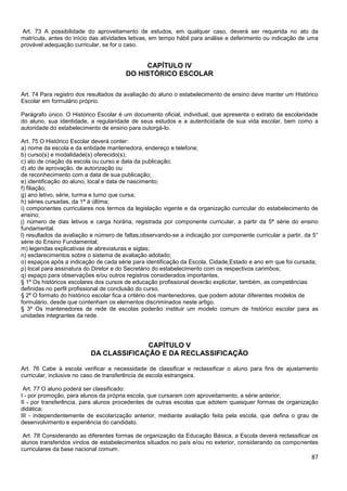87
Art. 73 A possibilidade do aproveitamento de estudos, em qualquer caso, deverá ser requerida no ato da
matrícula, antes do início das atividades letivas, em tempo hábil para análise e deferimento ou indicação de uma
provável adequação curricular, se for o caso.
CAPÍTULO IV
DO HISTÓRICO ESCOLAR
Art. 74 Para registro dos resultados da avaliação do aluno o estabelecimento de ensino deve manter um Histórico
Escolar em formulário próprio.
Parágrafo único. O Histórico Escolar é um documento oficial, individual, que apresenta o extrato da escolaridade
do aluno, sua identidade, a regularidade de seus estudos e a autenticidade de sua vida escolar, bem como a
autoridade do estabelecimento de ensino para outorgá-lo.
Art. 75 O Histórico Escolar deverá conter:
a) nome da escola e da entidade mantenedora, endereço e telefone;
b) curso(s) e modalidade(s) oferecido(s);
c) ato de criação da escola ou curso e data da publicação;
d) ato de aprovação, de autorização ou
de reconhecimento com a data de sua publicação;
e) identificação do aluno, local e data de nascimento;
f) filiação;
g) ano letivo, série, turma e turno que cursa;
h) séries cursadas, da 1ª à última;
i) componentes curriculares nos termos da legislação vigente e da organização curricular do estabelecimento de
ensino;
j) número de dias letivos e carga horária, registrada por componente curricular, a partir da 5ª série do ensino
fundamental.
l) resultados da avaliação e número de faltas,observando-se a indicação por componente curricular a partir, da 5°
série do Ensino Fundamental;
m) legendas explicativas de abreviaturas e siglas;
n) esclarecimentos sobre o sistema de avaliação adotado;
o) espaços após a indicação de cada série para identificação da Escola, Cidade,Estado e ano em que foi cursada;
p) local para assinatura do Diretor e do Secretário do estabelecimento com os respectivos carimbos;
q) espaço para observações e/ou outros registros considerados importantes.
§ 1º Os históricos escolares dos cursos de educação profissional deverão explicitar, também, as competências
definidas no perfil profissional de conclusão do curso.
§ 2º O formato do histórico escolar fica a critério dos mantenedores, que podem adotar diferentes modelos de
formulário, desde que contenham os elementos discriminados neste artigo.
§ 3º Os mantenedores de rede de escolas poderão instituir um modelo comum de histórico escolar para as
unidades integrantes da rede.
CAPÍTULO V
DA CLASSIFICAÇÃO E DA RECLASSIFICAÇÃO
Art. 76 Cabe à escola verificar a necessidade de classificar e reclassificar o aluno para fins de ajustamento
curricular, inclusive no caso de transferência de escola estrangeira.
Art. 77 O aluno poderá ser classificado:
I - por promoção, para alunos da própria escola, que cursaram com aproveitamento, a série anterior;
II - por transferência, para alunos procedentes de outras escolas que adotem quaisquer formas de organização
didática;
III - independentemente de escolarização anterior, mediante avaliação feita pela escola, que defina o grau de
desenvolvimento e experiência do candidato.
Art. 78 Considerando as diferentes formas de organização da Educação Básica, a Escola deverá reclassificar os
alunos transferidos vindos de estabelecimentos situados no país e/ou no exterior, considerando os componentes
curriculares da base nacional comum.
 