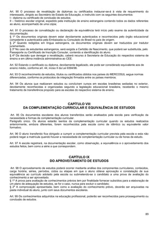 89
Art. 90 O processo de revalidação de diplomas ou certificados instaurar-se-á à vista de requerimento do
interessado, dirigido ao Secretário de Estado da Educação, e instruído com os seguintes documentos:
I - diploma ou certificado de conclusão de estudos;
II – histórico escolar original, expedido pela instituição de ensino estrangeira contendo todos os dados referentes
ao aluno, acompanhado de uma cópia;
Art. 91 O processo de convalidação ou declaração de equivalência terá início pelo exame da autenticidade da
documentação.
§ 1º Os documentos originais devem estar devidamente autenticados e reconhecidos pelo órgão educacional
competente e autenticados pela Embaixada ou Consulado do Brasil no país de origem.
§ 2º Quando redigidos em língua estrangeira, os documentos originais devem ser traduzidos por tradutor
juramentado.
§ 3º No caso de estudantes estrangeiros, será exigida a Certidão de Nascimento, que poderá ser substituída, pelo
Passaporte ou Certificado de Inscrição Consular, contendo a identificação do aluno.
§ 4º Da decisão que denegar a revalidação, caberá recurso à Secretaria de Educação do respectivo sistema de
ensino e em última instância administrativa ao CEE.
Art. 92 Estando o certificado ou diploma, devidamente legalizado, ele pode ser considerado equivalente aos de
ensino médio, conforme art. 44, inciso II da Lei 9394/96.
Art. 93 O reconhecimento de estudos, títulos ou certificados obtidos nos países do MERCOSUL segue normas
diferenciadas, conforme os protocolos de integração firmados entre os países membros.
Art. 94 Os alunos que realizaram estudos ou concluíram cursos em escolas brasileiras sediadas no exterior,
devidamente reconhecidas e organizadas segundo a legislação educacional brasileira, receberão o mesmo
tratamento de transferência proposto para as escolas do respectivo sistema de ensino.
CAPÍTULO VIII
DA COMPLEMENTAÇÃO CURRICULAR E EQUIVALÊNCIA DE ESTUDOS
Art. 95 Os documentos escolares dos alunos transferidos serão analisados pela escola para verificação da
necessidade e formas de complementação curricular.
Parágrafo único. Os alunos estarão isentos da complementação curricular quando os estudos realizados
anteriormente, embora diferentes, forem reconhecidos pela escola como de idêntico ou equivalente valor
formativo.
Art. 96 O aluno transferido fica obrigado a cumprir a complementação curricular prevista pela escola e esta não
poderá negar a matrícula quando houver a necessidade de complementação curricular ou de horas de estudo.
Art. 97 A escola registrará, na documentação escolar, como observação, a equivalência e o aproveitamento dos
estudos feitos, bem como a série a que correspondem.
CAPÍTULO IX
DO APROVEITAMENTO DE ESTUDOS
Art. 98 O aproveitamento de estudos poderá ocorrer mediante análise dos componentes curriculares, conteúdos,
carga horária, séries, períodos, ciclos ou etapas em que o aluno obteve aprovação e constatação de sua
equivalência ao currículo adotado pela escola ou submetendo-se o candidato a uma prova de avaliação do
conhecimento a ser aproveitado.
§ 1º A prova para avaliação de conhecimentos prévios tem por finalidade fornecer subsídios para a elaboração de
um plano de adequação de estudos, se for o caso, nunca para excluir o candidato;
§ 2º A comprovação apresentada, bem como a avaliação do conhecimento prévio, deverão ser arquivadas na
pasta individual do aluno, junto com seus documentos escolares.
Art. 99 Os conhecimentos adquiridos na educação profissional, poderão ser reconhecidos para prosseguimento ou
conclusão de estudos.
 
