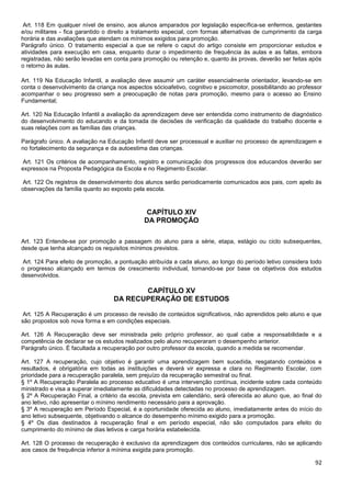 92
Art. 118 Em qualquer nível de ensino, aos alunos amparados por legislação específica-se enfermos, gestantes
e/ou militares - fica garantido o direito a tratamento especial, com formas alternativas de cumprimento da carga
horária e das avaliações que atendam os mínimos exigidos para promoção.
Parágrafo único. O tratamento especial a que se refere o caput do artigo consiste em proporcionar estudos e
atividades para execução em casa, enquanto durar o impedimento de frequência às aulas e as faltas, embora
registradas, não serão levadas em conta para promoção ou retenção e, quanto às provas, deverão ser feitas após
o retorno às aulas.
Art. 119 Na Educação Infantil, a avaliação deve assumir um caráter essencialmente orientador, levando-se em
conta o desenvolvimento da criança nos aspectos sócioafetivo, cognitivo e psicomotor, possibilitando ao professor
acompanhar o seu progresso sem a preocupação de notas para promoção, mesmo para o acesso ao Ensino
Fundamental;
Art. 120 Na Educação Infantil a avaliação da aprendizagem deve ser entendida como instrumento de diagnóstico
do desenvolvimento do educando e da tomada de decisões de verificação da qualidade do trabalho docente e
suas relações com as famílias das crianças.
Parágrafo único. A avaliação na Educação Infantil deve ser processual e auxiliar no processo de aprendizagem e
no fortalecimento da segurança e da autoestima das crianças.
Art. 121 Os critérios de acompanhamento, registro e comunicação dos progressos dos educandos deverão ser
expressos na Proposta Pedagógica da Escola e no Regimento Escolar.
Art. 122 Os registros de desenvolvimento dos alunos serão periodicamente comunicados aos pais, com apelo às
observações da família quanto ao exposto pela escola.
CAPÍTULO XIV
DA PROMOÇÃO
Art. 123 Entende-se por promoção a passagem do aluno para a série, etapa, estágio ou ciclo subsequentes,
desde que tenha alcançado os requisitos mínimos previstos.
Art. 124 Para efeito de promoção, a pontuação atribuída a cada aluno, ao longo do período letivo considera todo
o progresso alcançado em termos de crescimento individual, tomando-se por base os objetivos dos estudos
desenvolvidos.
CAPÍTULO XV
DA RECUPERAÇÃO DE ESTUDOS
Art. 125 A Recuperação é um processo de revisão de conteúdos significativos, não aprendidos pelo aluno e que
são propostos sob nova forma e em condições especiais.
Art. 126 A Recuperação deve ser ministrada pelo próprio professor, ao qual cabe a responsabilidade e a
competência de declarar se os estudos realizados pelo aluno recuperaram o desempenho anterior.
Parágrafo único. É facultada a recuperação por outro professor da escola, quando a medida se recomendar.
Art. 127 A recuperação, cujo objetivo é garantir uma aprendizagem bem sucedida, resgatando conteúdos e
resultados, é obrigatória em todas as instituições e deverá vir expressa e clara no Regimento Escolar, com
prioridade para a recuperação paralela, sem prejuízo da recuperação semestral ou final.
§ 1º A Recuperação Paralela ao processo educativo é uma intervenção contínua, incidente sobre cada conteúdo
ministrado e visa a superar imediatamente as dificuldades detectadas no processo de aprendizagem.
§ 2º A Recuperação Final, a critério da escola, prevista em calendário, será oferecida ao aluno que, ao final do
ano letivo, não apresentar o mínimo rendimento necessário para a aprovação.
§ 3º A recuperação em Período Especial, é a oportunidade oferecida ao aluno, imediatamente antes do início do
ano letivo subsequente, objetivando o alcance do desempenho mínimo exigido para a promoção.
§ 4º Os dias destinados à recuperação final e em período especial, não são computados para efeito do
cumprimento do mínimo de dias letivos e carga horária estabelecida.
Art. 128 O processo de recuperação é exclusivo da aprendizagem dos conteúdos curriculares, não se aplicando
aos casos de frequência inferior à mínima exigida para promoção.
 