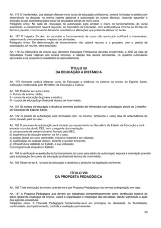 99
Art. 176 O mantenedor, que desejar oferecer novo curso de educação profissional, deverá formalizar o pedido com
observância do disposto na norma vigente aplicável à autorização de cursos técnicos, devendo aguardar a
emissão do ato autorizativo para iniciar as atividades letivas do novo curso.
Parágrafo único. No caso de renovação de autorização para ampliar o prazo de funcionamento, de curso
autorizado, o mantenedor deverá requerer, ao Secretário de Educação, com antecedência mínima de 90 dias do
término previsto, comprovando demanda, resultados e alterações que pretenda efetivar no curso.
Art. 177 O Inspetor Escolar, ao constatar o funcionamento de curso não autorizado notificará o mantenedor,
determinando o encerramento imediato das atividades.
Parágrafo único. Da determinação de encerramento não caberá recurso e o processo com o pedido de
autorização, se houver, será arquivado.
Art. 178 As instituições de ensino que oferecem Educação Profissional deverão encaminhar, à SRE as Atas de
Resultados Finais relativas aos cursos técnicos, a relação dos alunos concluintes, os quadros curriculares
aprovados e os respectivos resultados do aproveitamento.
TÍTULO VII
DA EDUCAÇÃO A DISTÂNCIA
Art. 179 Somente poderá oferecer curso de Educação a distância no sistema de ensino do Espírito Santo,
instituição credenciada pelo Ministério da Educação e Cultura.
Art. 180 Poderão ser autorizados:
I - Cursos de ensino médio;
II - cursos de educação de jovens e adultos;
III - cursos de educação profissional técnica de nível médio.
Art. 181 Os cursos de educação a distância somente poderão ser oferecidos com autorização prévia do Conselho
de Educação do Espírito Santo.
Art. 182 O pedido de autorização será formulado com, no mínimo, 120(cento e vinte) dias de antecedência do
início previsto para o curso.
Art. 183 O processo de autorização será iniciado por requerimento ao Secretário de Estado da Educação e dará
entrada no protocolo do CEE, com a seguinte documentação:
a) comprovante de credenciamento firmado pelo MEC;
b) experiência de atuação anterior, se for o caso;
c) projeto global do curso pretendido, inclusive material a ser utilizado;
d) qualificação do pessoal técnico, docente e auxiliar envolvido;
e) infraestrutura instalada no Estado, e sua utilização;
f) cronograma de atuação no Estado.
Art. 184 A verificação e avaliação do funcionamento do curso para efeito de autorização seguirá a orientação prevista
para autorização de cursos de educação profissional técnica de nível médio.
Art. 185 Observar-se-á, no trato da educação a distância o prescrito na legislação pertinente.
TÍTULO VIII
DA PROPOSTA PEDAGÓGICA
Art. 186 Toda instituição de ensino orientar-se-á por Proposta Pedagógica nos termos da legislação em vigor.
Art. 187 A Proposta Pedagógica que deverá ser trabalhada compartilhadamente como construção coletiva do
plano global da instituição de ensino, visará à organização e integração das atividades, dando significado á ação
dos agentes educativos.
Parágrafo único. A Proposta Pedagógica fundamentar-se-á em princípios de identidade, de flexibilidade,
continuidade, acompanhamento, controle e avaliação permanentes.
 