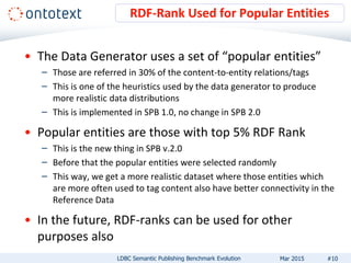 • The Data Generator uses a set of “popular entities”
– Those are referred in 30% of the content-to-entity relations/tags
– This is one of the heuristics used by the data generator to produce
more realistic data distributions
– This is implemented in SPB 1.0, no change in SPB 2.0
• Popular entities are those with top 5% RDF Rank
– This is the new thing in SPB v.2.0
– Before that the popular entities were selected randomly
– This way, we get a more realistic dataset where those entities which
are more often used to tag content also have better connectivity in the
Reference Data
• In the future, RDF-ranks can be used for other
purposes also
RDF-Rank Used for Popular Entities
#10LDBC Semantic Publishing Benchmark Evolution Mar 2015
 