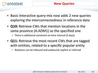 New Queries
LDBC Semantic Publishing Benchmark Evolution #24
• Basic Interactive query-mix now adds 2 new queries
exploring the interconnectedness in reference data
• Q10: Retrieve CWs that mention locations in the
same province (A.ADM1) as the specified one
– There is additional constraint on time interval (5 days)
• Q11: Retrieve the most recent CWs that are tagged
with entities, related to a specific popular entity
– Relations can be inbound and outbound; explicit or inferred
Mar 2015
 