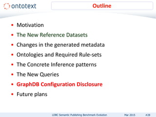 • Motivation
• The New Reference Datasets
• Changes in the generated metadata
• Ontologies and Required Rule-sets
• The Concrete Inference patterns
• The New Queries
• GraphDB Configuration Disclosure
• Future plans
Outline
#28LDBC Semantic Publishing Benchmark Evolution Mar 2015
 
