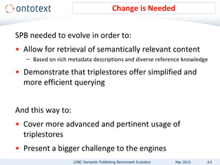 SPB needed to evolve in order to:
• Allow for retrieval of semantically relevant content
– Based on rich metadata descriptions and diverse reference knowledge
• Demonstrate that triplestores offer simplified and
more efficient querying
And this way to:
• Cover more advanced and pertinent usage of
triplestores
• Present a bigger challenge to the engines
Change is Needed
#3LDBC Semantic Publishing Benchmark Evolution Mar 2015
 