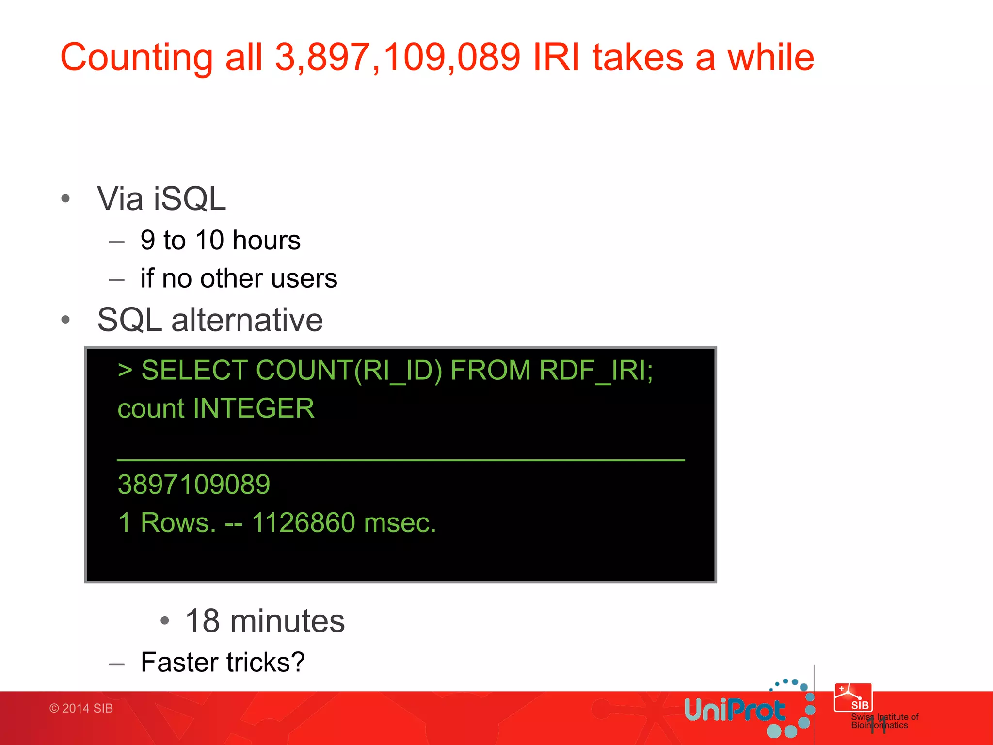 © 2014 SIB
Counting all 3,897,109,089 IRI takes a while
• Via iSQL
– 9 to 10 hours
– if no other users
• SQL alternative
!
!
!
!
!
!
• 18 minutes
– Faster tricks?
11
> SELECT COUNT(RI_ID) FROM RDF_IRI;
count INTEGER
_____________________________________
3897109089
1 Rows. -- 1126860 msec.
 