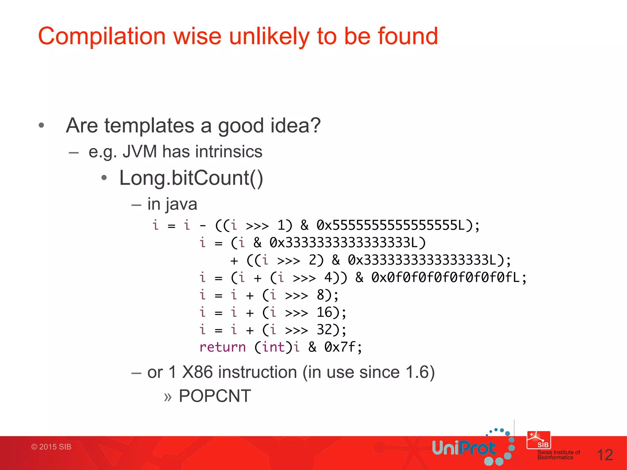 © 2015 SIB
Compilation wise unlikely to be found
• Are templates a good idea?
– e.g. JVM has intrinsics
• Long.bitCount()
– in java
!
!
!
!
!
!
– or 1 X86 instruction (in use since 1.6)
» POPCNT
12
i = i - ((i >>> 1) & 0x5555555555555555L);	
i = (i & 0x3333333333333333L) 	
	 	 	 + ((i >>> 2) & 0x3333333333333333L);	
i = (i + (i >>> 4)) & 0x0f0f0f0f0f0f0f0fL;	
i = i + (i >>> 8);	
i = i + (i >>> 16);	
i = i + (i >>> 32);	
return (int)i & 0x7f;
 