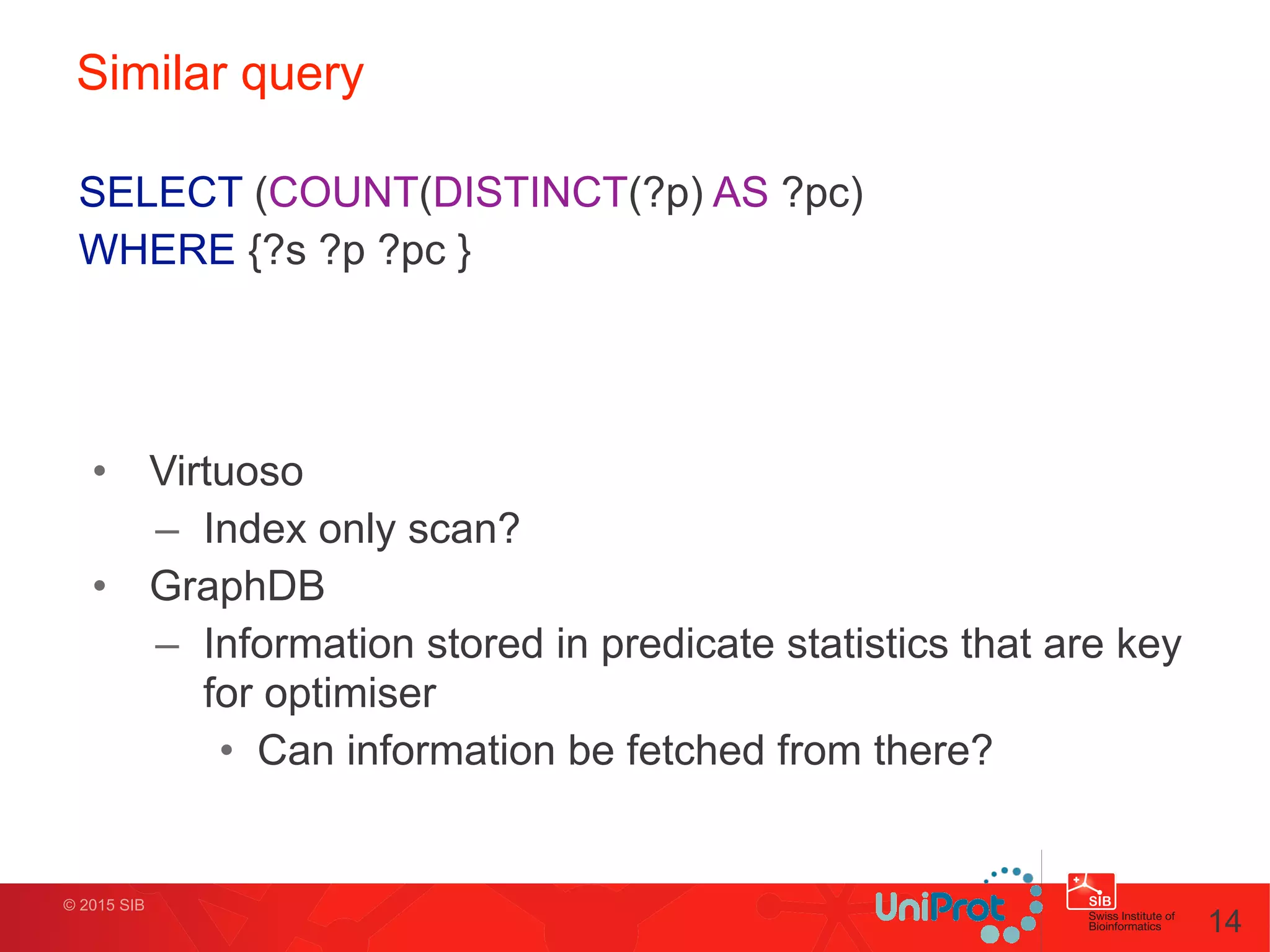 © 2015 SIB
Similar query
• Virtuoso
– Index only scan?
• GraphDB
– Information stored in predicate statistics that are key
for optimiser
• Can information be fetched from there?
14
SELECT (COUNT(DISTINCT(?p) AS ?pc)
WHERE {?s ?p ?pc }
 