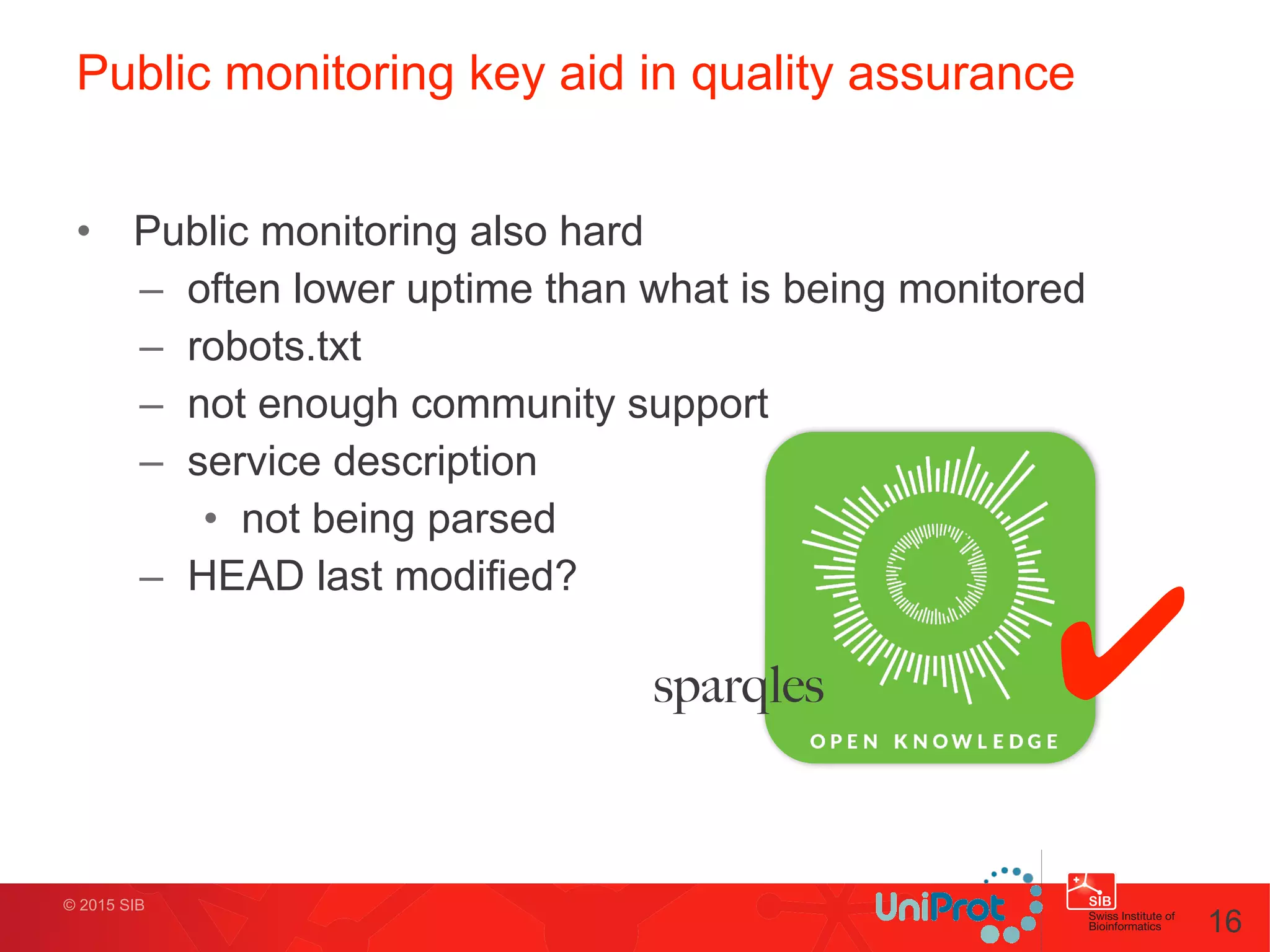 • Public monitoring also hard
– often lower uptime than what is being monitored
– robots.txt
– not enough community support
– service description
• not being parsed
– HEAD last modified?
© 2015 SIB
Public monitoring key aid in quality assurance
16
✔sparqles
 