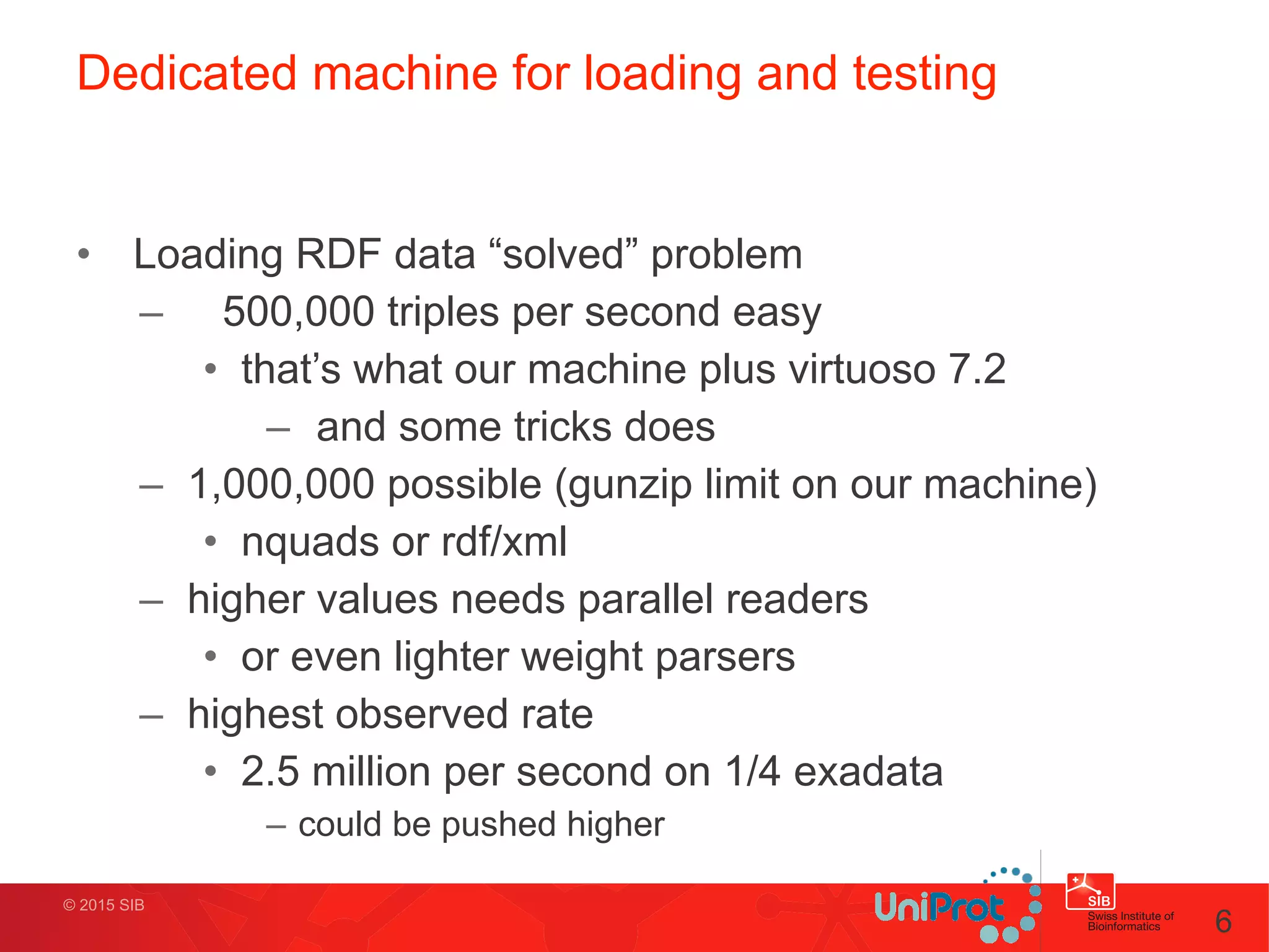 © 2015 SIB
Dedicated machine for loading and testing
• Loading RDF data “solved” problem
– 500,000 triples per second easy
• that’s what our machine plus virtuoso 7.2
– and some tricks does
– 1,000,000 possible (gunzip limit on our machine)
• nquads or rdf/xml
– higher values needs parallel readers
• or even lighter weight parsers
– highest observed rate
• 2.5 million per second on 1/4 exadata
– could be pushed higher
6
 