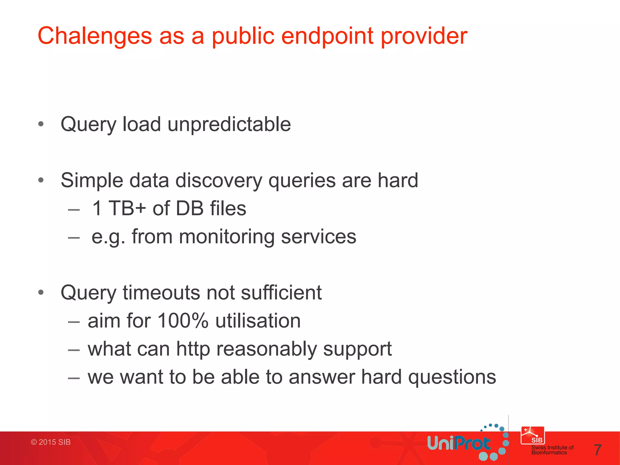 © 2015 SIB
Chalenges as a public endpoint provider
• Query load unpredictable
!
• Simple data discovery queries are hard
– 1 TB+ of DB files
– e.g. from monitoring services
!
• Query timeouts not sufficient
– aim for 100% utilisation
– what can http reasonably support
– we want to be able to answer hard questions
7
 