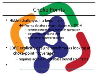 Choke Points
• Hidden challenges in a benchmark
influence database system design, e.g. TPC-H
•
•
•

Functional Dependency Analysis in aggregation
Bloom Filters for sparse joins
Subquery predicate propagation

–

• LDBC explicitly designs benchmarks looking at
choke-point “coverage”
– requires access to database kernel architects

•

 