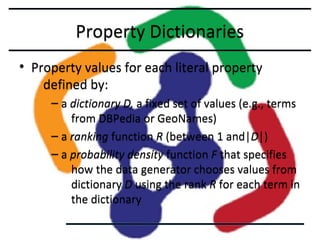 Property Dictionaries
• Property values for each literal property
defined by:
– a dictionary D, a fixed set of values (e.g., terms
from DBPedia or GeoNames)
– a ranking function R (between 1 and|D|)
– a probability density function F that specifies
how the data generator chooses values from
dictionary D using the rank R for each term in
the dictionary

 